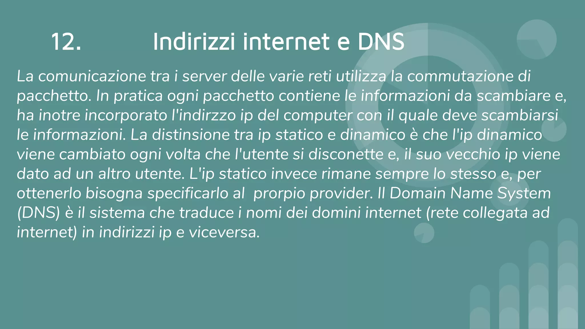 12. Indirizzi internet e DNS
La comunicazione tra i server delle varie reti utilizza la commutazione di
pacchetto. In pratica ogni pacchetto contiene le informazioni da scambiare e,
ha inotre incorporato l'indirzzo ip del computer con il quale deve scambiarsi
le informazioni. La distinsione tra ip statico e dinamico è che l'ip dinamico
viene cambiato ogni volta che l'utente si disconette e, il suo vecchio ip viene
dato ad un altro utente. L'ip statico invece rimane sempre lo stesso e, per
ottenerlo bisogna specificarlo al prorpio provider. Il Domain Name System
(DNS) è il sistema che traduce i nomi dei domini internet (rete collegata ad
internet) in indirizzi ip e viceversa.
 