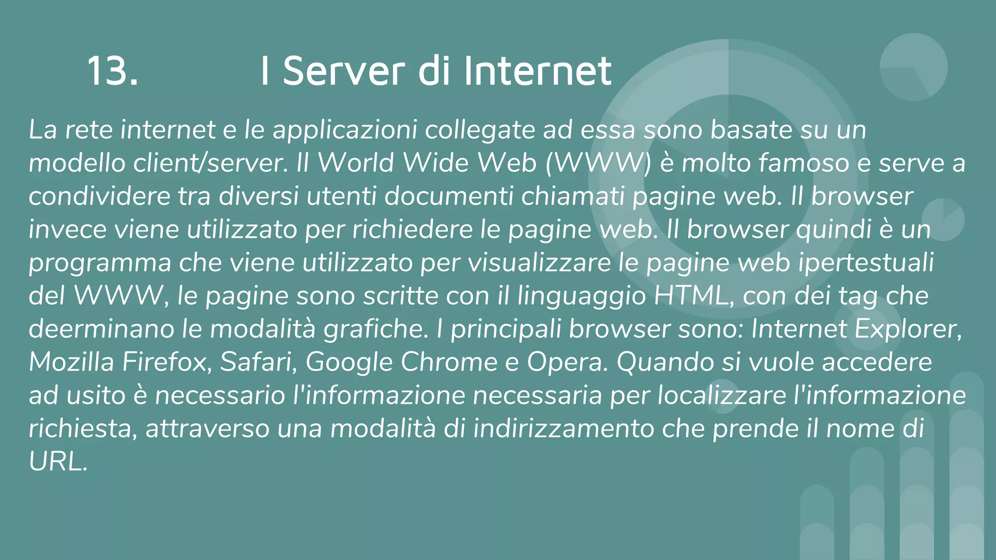 13. I Server di Internet
La rete internet e le applicazioni collegate ad essa sono basate su un
modello client/server. Il World Wide Web (WWW) è molto famoso e serve a
condividere tra diversi utenti documenti chiamati pagine web. Il browser
invece viene utilizzato per richiedere le pagine web. Il browser quindi è un
programma che viene utilizzato per visualizzare le pagine web ipertestuali
del WWW, le pagine sono scritte con il linguaggio HTML, con dei tag che
deerminano le modalità grafiche. I principali browser sono: Internet Explorer,
Mozilla Firefox, Safari, Google Chrome e Opera. Quando si vuole accedere
ad usito è necessario l'informazione necessaria per localizzare l'informazione
richiesta, attraverso una modalità di indirizzamento che prende il nome di
URL.
 