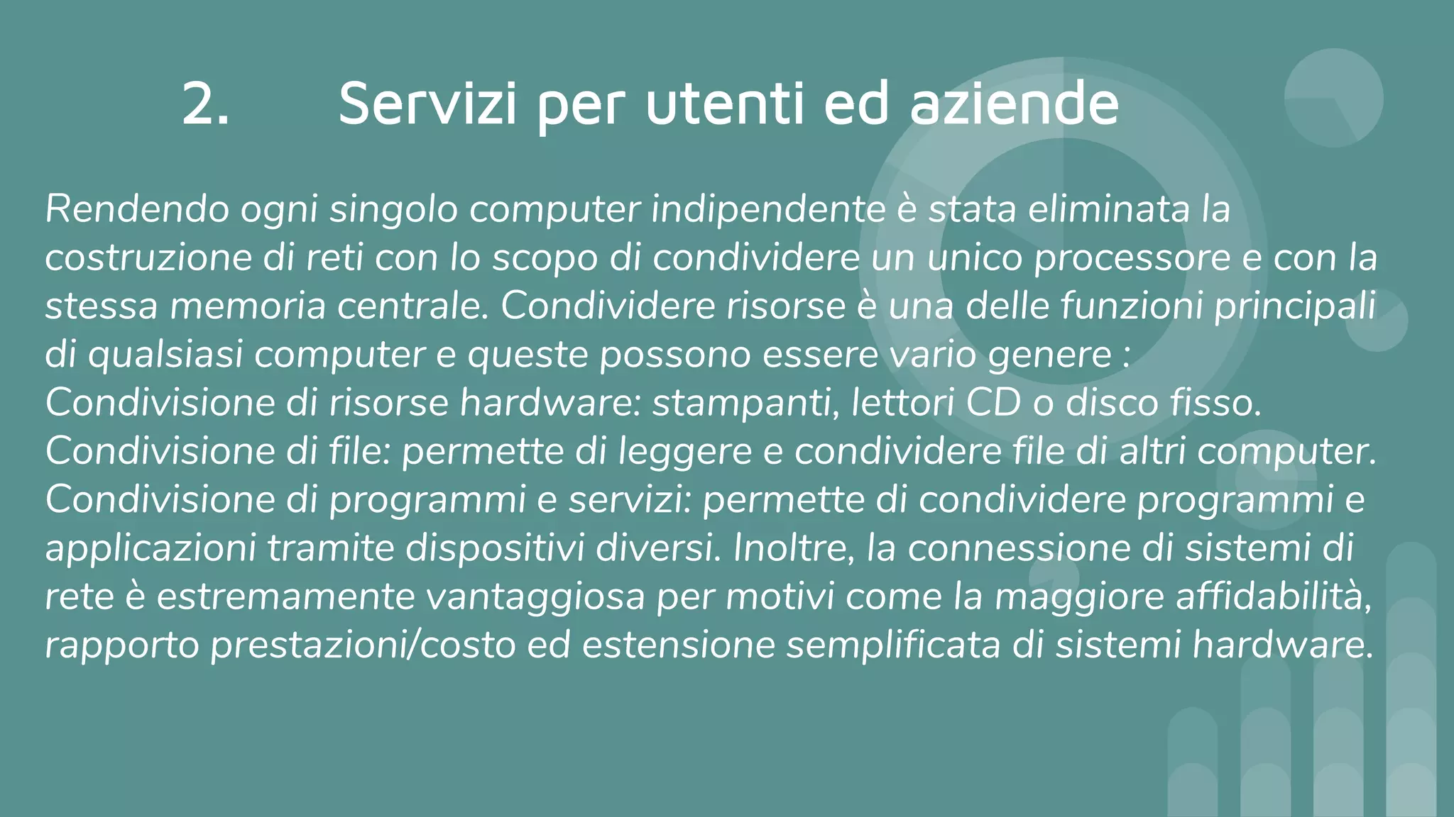 2. Servizi per utenti ed aziende
Rendendo ogni singolo computer indipendente è stata eliminata la
costruzione di reti con lo scopo di condividere un unico processore e con la
stessa memoria centrale. Condividere risorse è una delle funzioni principali
di qualsiasi computer e queste possono essere vario genere :
Condivisione di risorse hardware: stampanti, lettori CD o disco fisso.
Condivisione di file: permette di leggere e condividere file di altri computer.
Condivisione di programmi e servizi: permette di condividere programmi e
applicazioni tramite dispositivi diversi. Inoltre, la connessione di sistemi di
rete è estremamente vantaggiosa per motivi come la maggiore affidabilità,
rapporto prestazioni/costo ed estensione semplificata di sistemi hardware.
 