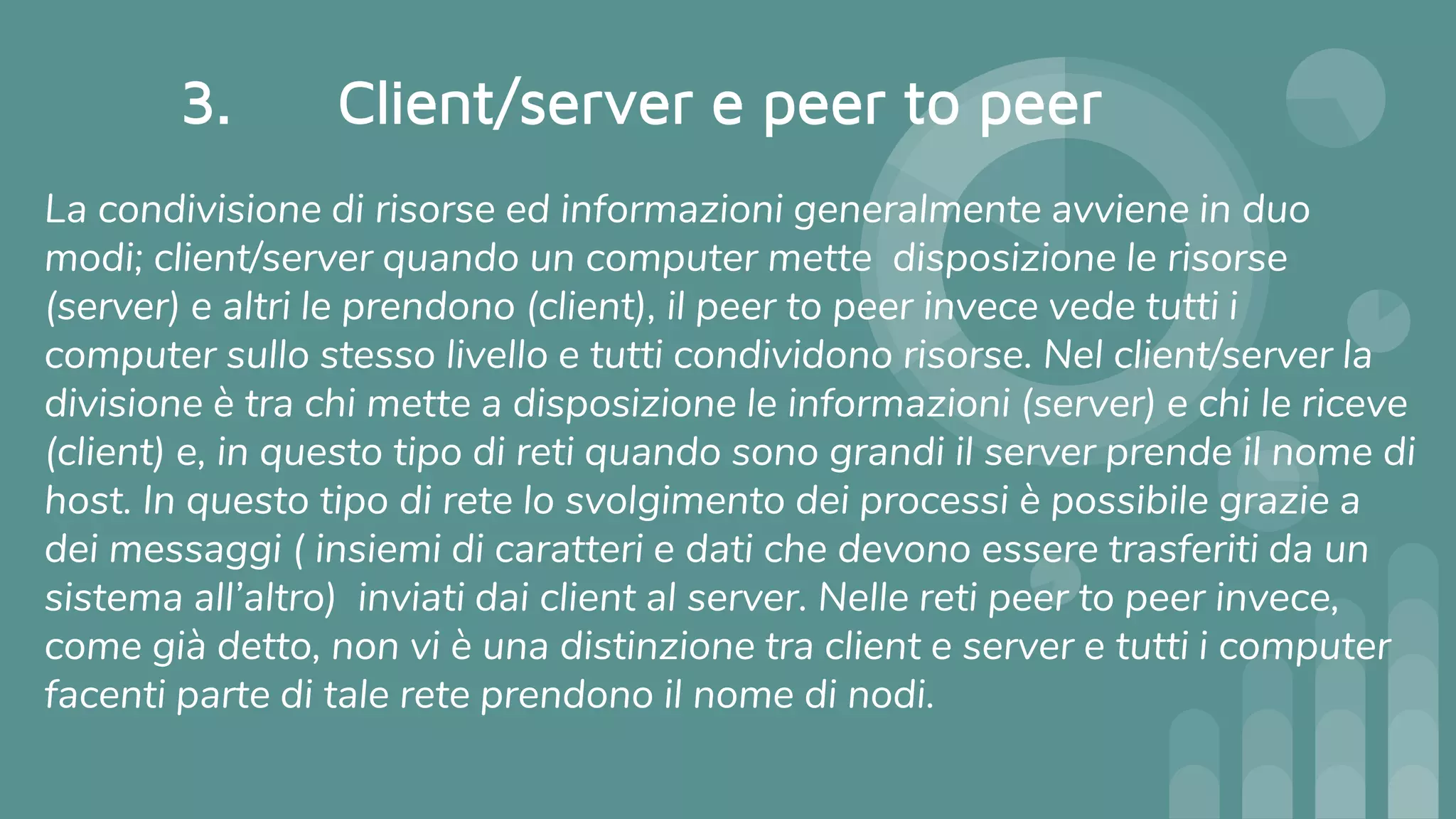 3. Client/server e peer to peer
La condivisione di risorse ed informazioni generalmente avviene in duo
modi; client/server quando un computer mette disposizione le risorse
(server) e altri le prendono (client), il peer to peer invece vede tutti i
computer sullo stesso livello e tutti condividono risorse. Nel client/server la
divisione è tra chi mette a disposizione le informazioni (server) e chi le riceve
(client) e, in questo tipo di reti quando sono grandi il server prende il nome di
host. In questo tipo di rete lo svolgimento dei processi è possibile grazie a
dei messaggi ( insiemi di caratteri e dati che devono essere trasferiti da un
sistema all’altro) inviati dai client al server. Nelle reti peer to peer invece,
come già detto, non vi è una distinzione tra client e server e tutti i computer
facenti parte di tale rete prendono il nome di nodi.
 