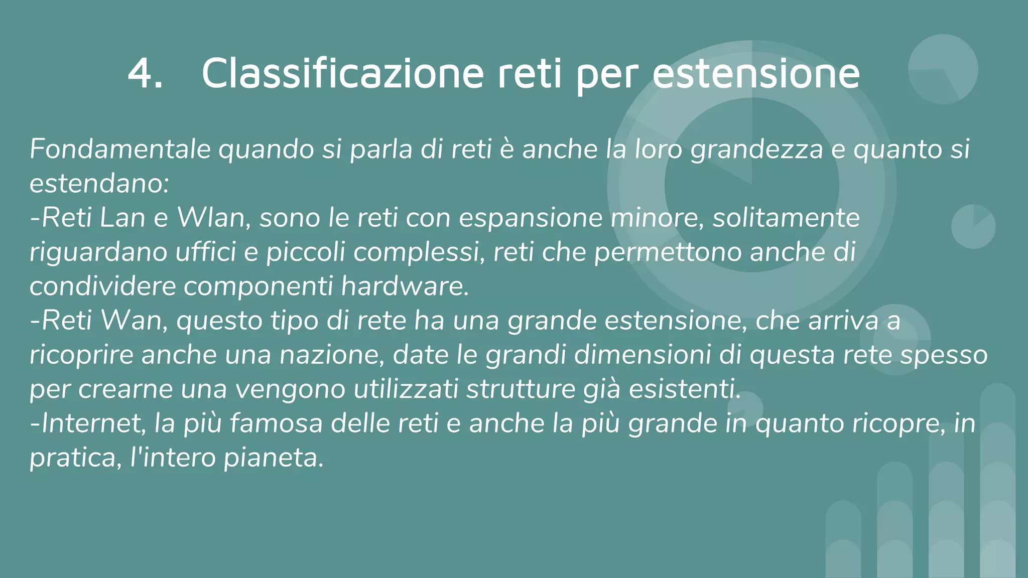 4. Classificazione reti per estensione
Fondamentale quando si parla di reti è anche la loro grandezza e quanto si
estendano:
-Reti Lan e Wlan, sono le reti con espansione minore, solitamente
riguardano uffici e piccoli complessi, reti che permettono anche di
condividere componenti hardware.
-Reti Wan, questo tipo di rete ha una grande estensione, che arriva a
ricoprire anche una nazione, date le grandi dimensioni di questa rete spesso
per crearne una vengono utilizzati strutture già esistenti.
-Internet, la più famosa delle reti e anche la più grande in quanto ricopre, in
pratica, l'intero pianeta.
 