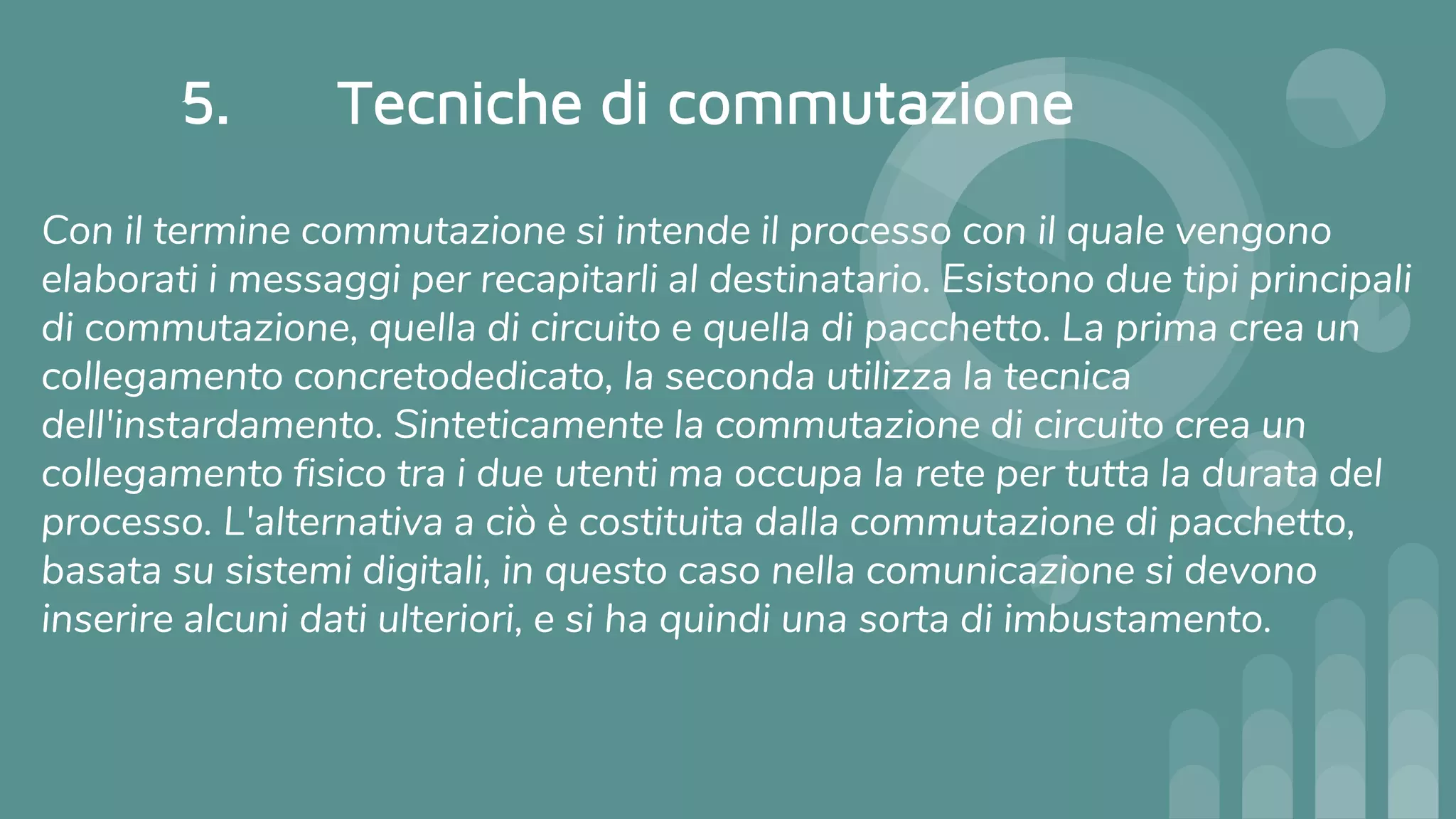5. Tecniche di commutazione
Con il termine commutazione si intende il processo con il quale vengono
elaborati i messaggi per recapitarli al destinatario. Esistono due tipi principali
di commutazione, quella di circuito e quella di pacchetto. La prima crea un
collegamento concretodedicato, la seconda utilizza la tecnica
dell'instardamento. Sinteticamente la commutazione di circuito crea un
collegamento fisico tra i due utenti ma occupa la rete per tutta la durata del
processo. L'alternativa a ciò è costituita dalla commutazione di pacchetto,
basata su sistemi digitali, in questo caso nella comunicazione si devono
inserire alcuni dati ulteriori, e si ha quindi una sorta di imbustamento.
 