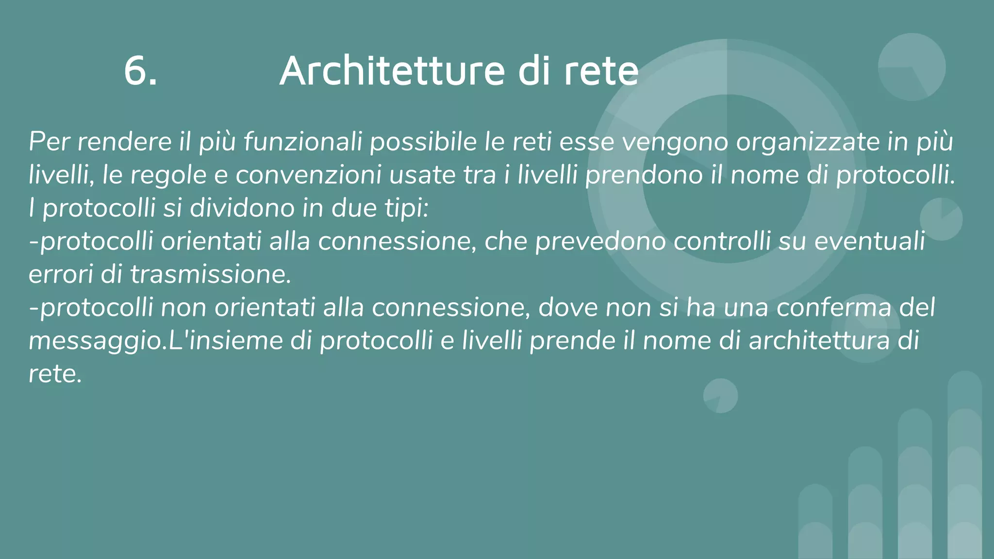 6. Architetture di rete
Per rendere il più funzionali possibile le reti esse vengono organizzate in più
livelli, le regole e convenzioni usate tra i livelli prendono il nome di protocolli.
I protocolli si dividono in due tipi:
-protocolli orientati alla connessione, che prevedono controlli su eventuali
errori di trasmissione.
-protocolli non orientati alla connessione, dove non si ha una conferma del
messaggio.L'insieme di protocolli e livelli prende il nome di architettura di
rete.
 