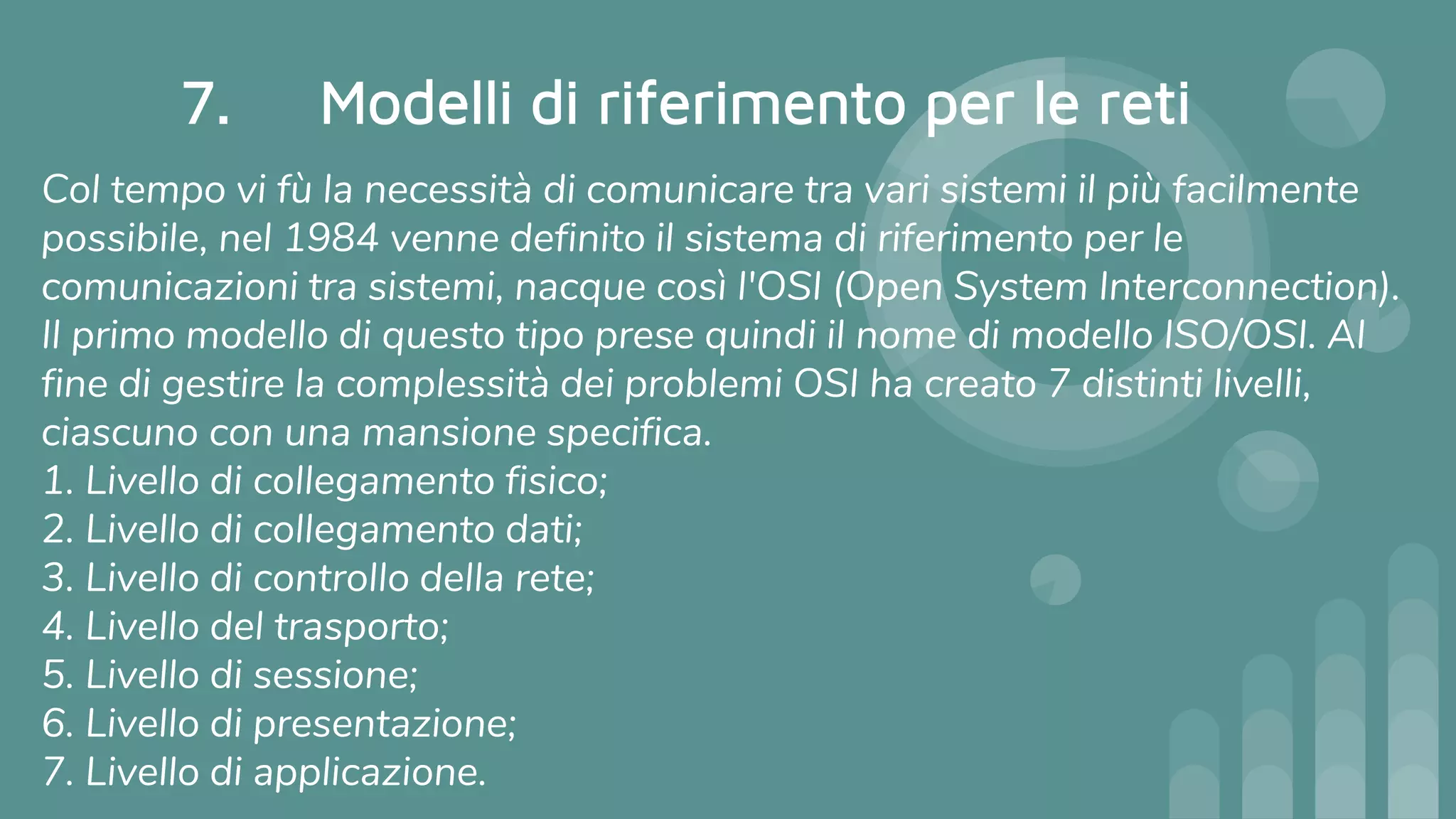 7. Modelli di riferimento per le reti
Col tempo vi fù la necessità di comunicare tra vari sistemi il più facilmente
possibile, nel 1984 venne definito il sistema di riferimento per le
comunicazioni tra sistemi, nacque così l'OSI (Open System Interconnection).
Il primo modello di questo tipo prese quindi il nome di modello ISO/OSI. Al
fine di gestire la complessità dei problemi OSI ha creato 7 distinti livelli,
ciascuno con una mansione specifica.
1. Livello di collegamento fisico;
2. Livello di collegamento dati;
3. Livello di controllo della rete;
4. Livello del trasporto;
5. Livello di sessione;
6. Livello di presentazione;
7. Livello di applicazione.
 