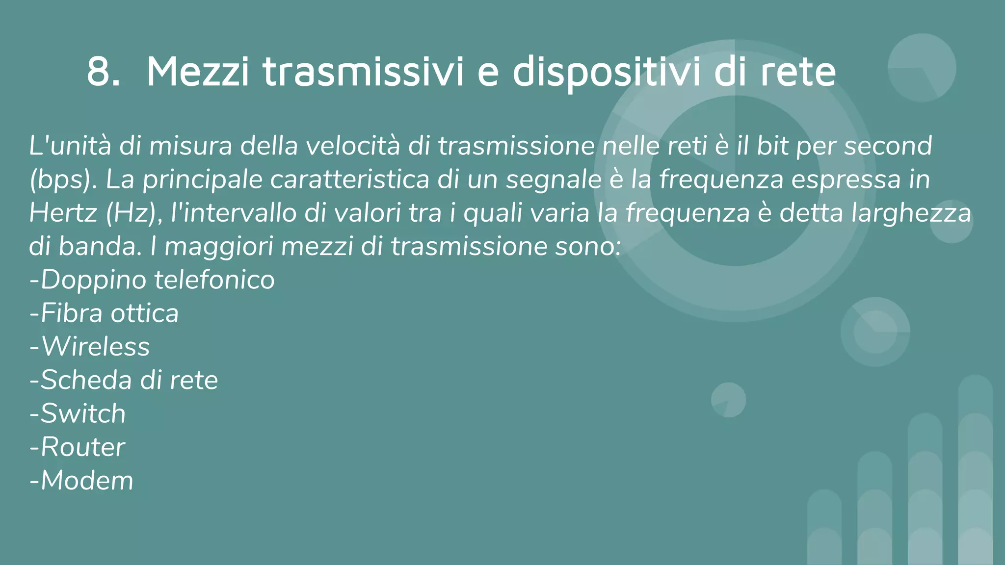 8. Mezzi trasmissivi e dispositivi di rete
L'unità di misura della velocità di trasmissione nelle reti è il bit per second
(bps). La principale caratteristica di un segnale è la frequenza espressa in
Hertz (Hz), l'intervallo di valori tra i quali varia la frequenza è detta larghezza
di banda. I maggiori mezzi di trasmissione sono:
-Doppino telefonico
-Fibra ottica
-Wireless
-Scheda di rete
-Switch
-Router
-Modem
 