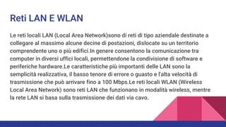 Reti LAN E WLAN
Le reti locali LAN (Local Area Network)sono di reti di tipo aziendale destinate a
collegare al massimo alcune decine di postazioni, dislocate su un territorio
comprendente uno o più edifici.In genere consentono la comunicazione tra
computer in diversi uffici locali, permettendone la condivisione di software e
periferiche hardware.Le caratteristiche più importanti delle LAN sono la
semplicità realizzativa, il basso tenore di errore o guasto e l'alta velocità di
trasmissione che può arrivare fino a 100 Mbps.Le reti locali WLAN (Wireless
Local Area Network) sono reti LAN che funzionano in modalità wireless, mentre
la rete LAN si basa sulla trasmissione dei dati via cavo.
 