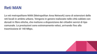 Reti MAN
Le reti metropolitane MAN (Metropolitan Area Network) sono di estensioni delle
reti locali in ambito urbano. Vengono in genere realizzate nelle città cablate con
dorsali in fibre ottiche, che mettono a disposizione dei cittadini servizi di tipo
comunale. Le prestazioni sono estremamente veloci, arrivando fino alla
trasmissione di 140 Mbps.
 