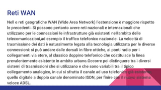 Reti WAN
Nell e reti geografiche WAN (Wide Area Network) l’estensione è maggiore rispetto
le precedenti. Si possono pertanto avere reti nazionali e internazionali che
utilizzano per le connessioni le infrastrutture già esistenti nell'ambito delle
telecomunicazioni,ad esempio il traffico telefonico nazionale. La velocità di
trasmissione dei dati è naturalmente legata alla tecnologia utilizzata per le diverse
connessioni: si può andare dalle dorsali in fibre ottiche, ai ponti radio per i
collegamenti via etere, al classico doppino telefonico che costituisce la linea
prevalentemente esistente in ambito urbano.Occorre poi distinguere tra i diversi
sistemi di trasmissioni che si utilizzano e che sono variabili tra il tipico
collegamento analogico, in cui si sfrutta il canale ad uso telefonico già esistente,
quello digitale a doppio canale denominato ISDN, per finire con il nuovo sistema
veloce ADSL.
 