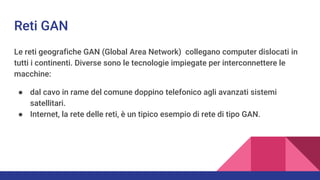 Reti GAN
Le reti geografiche GAN (Global Area Network) collegano computer dislocati in
tutti i continenti. Diverse sono le tecnologie impiegate per interconnettere le
macchine:
● dal cavo in rame del comune doppino telefonico agli avanzati sistemi
satellitari.
● Internet, la rete delle reti, è un tipico esempio di rete di tipo GAN.
 