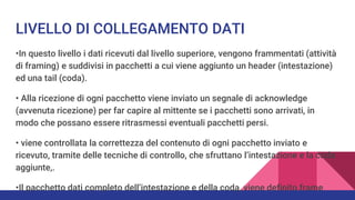 LIVELLO DI COLLEGAMENTO DATI
•In questo livello i dati ricevuti dal livello superiore, vengono frammentati (attività
di framing) e suddivisi in pacchetti a cui viene aggiunto un header (intestazione)
ed una tail (coda).
• Alla ricezione di ogni pacchetto viene inviato un segnale di acknowledge
(avvenuta ricezione) per far capire al mittente se i pacchetti sono arrivati, in
modo che possano essere ritrasmessi eventuali pacchetti persi.
• viene controllata la correttezza del contenuto di ogni pacchetto inviato e
ricevuto, tramite delle tecniche di controllo, che sfruttano l’intestazione e la coda
aggiunte,.
•Il pacchetto dati completo dell’intestazione e della coda, viene definito frame
 