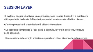 SESSION LAYER
•Il livello si occupa di attivare una comunicazione tra due dispositivi e mantenerla
attiva per tutta la durata del trasferimento dati terminandola alla fine di esso.
•L’intero processo di trasmissione è chiamato sessione.
• La sessione comprende 3 fasi; avvio e apertura, lavoro in sessione, chiusura
della sessione.
•Una sessione ad esempio si instaura quando un client si connette ad un server .
 