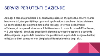 SERVIZI PER UTENTI E AZIENDE
Ad oggi il compito principale è di condividere risorse che possono essere risorse
hardware (cd,stampanti),file,programmi, applicazioni o anche un intero sistema.
La connessione dei sistemi di rete porta vantaggi in termini economici,di
efficienza,di tempo e di sicurezza. Infatti è minore il costo il costo dell’hardware ,
vi è una velocità di utilizzo superiore,il sistema può essere espanso a seconda
delle esigenze , è possibile aumentare le prestazioni ,,è possibile eseguire backup
e il guasto di un computer non pregiudica il funzionamento degli altri.
 