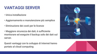 VANTAGGI SERVER
• Unica installazione
• Aggiornamento e manutenzione più semplice
• Diminuzione dei costi per le licenze
• Maggiore sicurezza dei dati, è sufficiente
monitorare ed eseguire il backup solo dei dati sul
server.
Questi vantaggi con lo sviluppo di Internet hanno
portato al cloud computing
 