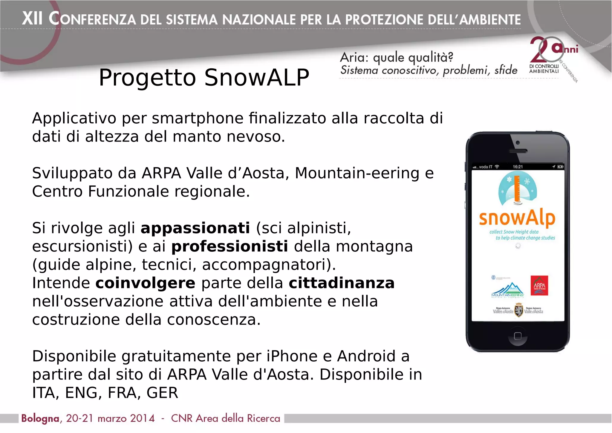 Progetto SnowALP
Applicativo per smartphone finalizzato alla raccolta di
dati di altezza del manto nevoso.
Sviluppato da ARPA Valle d’Aosta, Mountain-eering e
Centro Funzionale regionale.
Si rivolge agli appassionati (sci alpinisti,
escursionisti) e ai professionisti della montagna
(guide alpine, tecnici, accompagnatori).
Intende coinvolgere parte della cittadinanza
nell'osservazione attiva dell'ambiente e nella
costruzione della conoscenza.
Disponibile gratuitamente per iPhone e Android a
partire dal sito di ARPA Valle d'Aosta. Disponibile in
ITA, ENG, FRA, GER
 