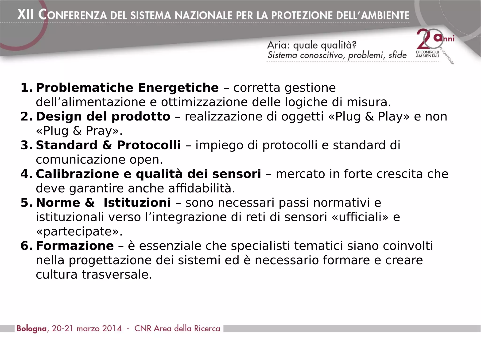 1. Problematiche Energetiche – corretta gestione
dell’alimentazione e ottimizzazione delle logiche di misura.
2. Design del prodotto – realizzazione di oggetti «Plug & Play» e non
«Plug & Pray».
3. Standard & Protocolli – impiego di protocolli e standard di
comunicazione open.
4. Calibrazione e qualità dei sensori – mercato in forte crescita che
deve garantire anche affidabilità.
5. Norme & Istituzioni – sono necessari passi normativi e
istituzionali verso l’integrazione di reti di sensori «ufficiali» e
«partecipate».
6. Formazione – è essenziale che specialisti tematici siano coinvolti
nella progettazione dei sistemi ed è necessario formare e creare
cultura trasversale.
 
