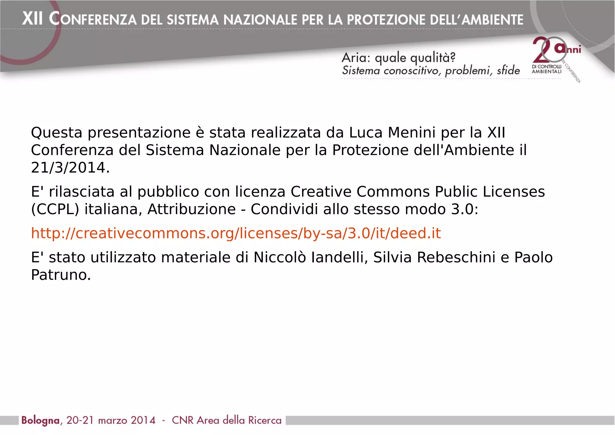 Questa presentazione è stata realizzata da Luca Menini per la XII
Conferenza del Sistema Nazionale per la Protezione dell'Ambiente il
21/3/2014.
E' rilasciata al pubblico con licenza Creative Commons Public Licenses
(CCPL) italiana, Attribuzione - Condividi allo stesso modo 3.0:
http://creativecommons.org/licenses/by-sa/3.0/it/deed.it
E' stato utilizzato materiale di Niccolò Iandelli, Silvia Rebeschini e Paolo
Patruno.
 