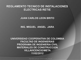 REGLAMENTO TECNICO DE INSTALACIONES
         ELECTRICAS RETIE


        JUAN CARLOS LEON BRITO


        ING. MIGUEL ANGEL JARA



  UNIVERSIDAD COOPERATIVA DE COLOMBIA
        FACULTAD DE INGENIERIAS
      PROGRAMA DE INGENIERIA CIVIL
      MATERIALES DE CONSTRUCCION
           VILLAVICENCIO/META
                11/02/2012

              http://www.upme.gov.co/docs/cartilla_retie.pdf
 