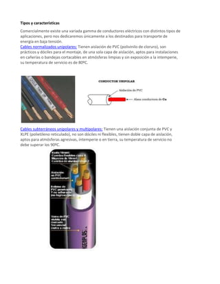 Tipos y características
Comercialmente existe una variada gamma de conductores eléctricos con distintos tipos de
aplicaciones, pero nos dedicaremos únicamente a los destinados para transporte de
energía en baja tensión.
Cables normalizados unipolares: Tienen aislación de PVC (polivinilo de cloruro), son
prácticos y dóciles para el montaje, de una sola capa de aislación, aptos para instalaciones
en cañerías o bandejas cortacables en atmósferas limpias y sin exposición a la intemperie,
su temperatura de servicio es de 80ºC.
Cables subterráneos unipolares y multipolares: Tienen una aislación conjunta de PVC y
XLPE (polietileno reticulado), no son dóciles ni flexibles, tienen doble capa de aislación,
aptos para atmósferas agresivas, intemperie o en tierra, su temperatura de servicio no
debe superar los 90ºC.
 