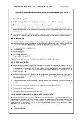 RESOLUCION No.18 -1294 DE AGOSTO 06 DE 2008 Página 105 de 164
Continuación Anexo General Reglamento Técnico de Instalaciones Eléctricas - RETIE
libres de bordes agudos.
d. No deben tener protuberancias, rebabas, escorias o escamas, que dificulten el acople.
e. Deberán suministrarse completos e instalarse con todas sus partes.
f. Los herrajes sometidos a tensión mecánica por los conductores y cables de guarda o por los
aisladores deben tener un coeficiente de seguridad mecánica no inferior a tres respecto a su carga de
trabajo nominal.
g. Las grapas de retención del conductor y los empalmes deben soportar una tensión mecánica en el
cable del por lo menos el 90% de la carga de rotura del mismo, sin que se produzca deslizamiento.
17.18 FUSIBLES
Los fusibles utilizados en las instalaciones objeto del presente reglamento deberán cumplir los requisitos
aquí referenciados de norma internacional, de reconocimiento internacional o NTC que les aplique, tales
como: Norma IEC 60269-1, IEC 60269-2-1, NTC 2133, IEC60282-1, IEC 60282-2, NTC 2132.
• Curva característica tiempo-corriente
• Tipo de fusible
• Corriente nominal
• Tensión nominal
• I
2
t (amperio 2
segundo)
• Capacidad de interrupción kA
Adicionalmente se debe indicar si el fusible es de acción lenta, rápida o ultrarápida.
17.19 CONTACTORES.
a) Estos elementos deben garantizar la conmutación el paso de corriente, la construcción y los
materiales deben tener características que les permitan soportar fallas eléctricas, cortocircuitos,
sobretensiones, sobrecargas, para lo cual deben cumplir los requisitos aquí referenciados de
normas tales como IEC 60947-4-2, IEC 60947-1, IEC 60947-5-1, IEC 60947.4.1, JISC 4520, UL 508,
CSA C22.2 SPEC 14.
b) Requisitos de construcción: Aumento de la temperatura, propiedades dieléctricas, capacidad de
cierre y apertura, límites operativos, los resultados operativos y grado de protección IP o su
equivalente NEMA
c) Tensiones nominales de funcionamiento: Tensión nominal de aislamiento y tensión nominal de
impulso
d) Corrientes nominales de funcionamiento, correspondiente categoría de utilización.
e) Frecuencia nominal o frecuencias.
f) Marcación y datos suministrados por el fabricante.
17.20 CONDENSADORES DE BAJA Y MEDIA TENSIÓN.
Aplica únicamente a los condensadores individuales con capacidad mayor o igual a 3 kVAR y bancos de
condensadores con capacidad mayor o igual a 5 kVAr,los cuales deberán cumplir los requisitos aquí
referenciados contemplados en normas internacionales, de reconocimiento internacional o NTC, tales
como IEC 60831-1, IEC 60831-2, BS 1650, VDE 0560, CSA 22-2-190, UL 810, UL 945VA, JIS C 4901,
NTC 3422, NTC 2834, NTC 2807.
• Clase de aislamiento
• Pruebas de tensión
 