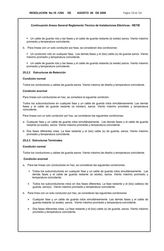RESOLUCION No.18 -1294 DE AGOSTO 06 DE 2008 Página 120 de 164
Continuación Anexo General Reglamento Técnico de Instalaciones Eléctricas - RETIE
Un cable de guarda roto y las fases y el cable de guarda restante (si existe) sanos. Viento máximo
promedio y temperatura coincidente.
b. Para líneas con un solo conductor por fase, se consideran dos condiciones:
Un conductor roto en cualquier fase. Las demás fases y el (los) cable (s) de guarda sanos. Viento
máximo promedio y temperatura coincidente.
Un cable de guarda roto y las fases y el cable de guarda restante (si existe) sanos. Viento máximo
promedio y temperatura coincidente.
25.2.2 Estructuras de Retención
Condición normal
Todos los conductores y cables de guarda sanos. Viento máximo de diseño y temperatura coincidente.
Condición anormal
Para líneas con conductores en haz, se considera la siguiente condición:
Todos los subconductores en cualquier fase y un cable de guarda rotos simultáneamente. Las demás
fases y el cable de guarda restante (si existen), sanos. Viento máximo promedio y temperatura
coincidente.
Para líneas con un solo conductor por haz, se consideran las siguientes condiciones:
a. Cualquier fase y un cable de guarda rotos simultáneamente. Las demás fases y el cable de guarda
restante (si existe), sanos. Viento máximo promedio y temperatura coincidente.
b. Dos fases diferentes rotas. La fase restante y el (los) cable (s) de guarda, sanos. Viento máximo
promedio y temperatura coincidente.
25.2.3 Estructuras Terminales
Condición normal
Todos los conductores y cables de guarda sanos. Viento máximo de diseño y temperatura coincidente.
Condición anormal
a. Para las líneas con conductores en haz, se consideran las siguientes condiciones:
Todos los subconductores en cualquier fase y un cable de guarda rotos simultáneamente. Las
demás fases y el cable de guarda restante (si existe), sanos. Viento máximo promedio y
temperatura coincidente.
• Todos los subconductores rotos en dos fases diferentes. La fase restante y el (los) cable(s) de
guarda, sano(s). Viento máximo promedio y temperatura coincidente.
b. Para línea con un solo conductor por haz, se consideran las siguientes condiciones:
• Cualquier fase y un cable de guarda rotos simultáneamente. Las demás fases y el cable de
guarda restante (si existe), sanos. Viento máximo promedio y temperatura coincidente.
• Dos fases diferentes rotas. La fase restante y el (los) cable (s) de guarda, sanos. Viento máximo
promedio y temperatura coincidente.
 