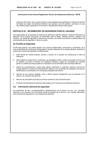 RESOLUCION No.18 -1294 DE AGOSTO 06 DE 2008 Página 135 de 164
Continuación Anexo General Reglamento Técnico de Instalaciones Eléctricas - RETIE
mayores a 80 metros, salvo cuando existan causas debidamente justificadas en cálculos de tensión
de halado que exijan una distancia diferente, (por ejemplo, cruce de grandes avenidas), en cuyo
caso deberá quedar asentado en la memoria o especificación técnica del proyecto.
ARTÍCULO 35º. INFORMACIÓN DE SEGURIDAD PARA EL USUARIO.
Los responsables de la operación de sistemas de distribución eléctrica deberán mantener informada a la
población de los riesgos asociados a la electricidad, para el efecto deberán producir y allegar a los
usuarios una cartilla de seguridad e instruirá a los usuarios por medio de la factura o volantes sobre las
recomendaciones de seguridad a tener en cuenta.
35.1Cartilla de Seguridad
El OR debe producir una cartilla dirigida a los usuarios residenciales, comerciales e industriales, en la
cual se difundirán las condiciones de seguridad y correcta utilización de la energía eléctrica, teniendo en
cuenta por lo menos las siguientes consideraciones:
a. Estar escrita de manera práctica, sencilla y concisa, en lo posible con ilustraciones al texto de
referencia.
b. Estar dirigida al usuario final y al potencial, ser entregada a todos y cada uno de ellos el día en que
se certifica y se pone en servicio una instalación eléctrica y podrá ser consultada por cualquier
persona o entidad que tenga interés en conectarse a la red de distribución de energía eléctrica.
c. Indicar los procedimientos a seguir para adquirir información e ilustración relativa al servicio de
energía eléctrica, incluidos los procedimientos relativos a las solicitudes de ampliación del servicio,
identificación y comunicación con la empresa prestadora del servicio.
d. Informar de una manera resaltada, cómo y dónde reportar emergencias que se presenten en el
interior o en el exterior del domicilio.
e. Resumir las principales acciones de primeros auxilios en caso de electrocución.
f. Contener recomendaciones prácticas relacionadas con el manejo de los artefactos eléctricos.
35.2 Información adicional de seguridad.
Los operadores de red y comercializadores, periódicamente, por lo menos una vez por semestre,
instruirán a sus usuarios, con información escrita al respaldo de la factura o con volantes adicionales,
sobre prácticas de seguridad en las instalaciones eléctricas.
 