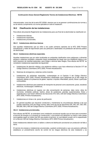 RESOLUCION No.18 -1294 DE AGOSTO 06 DE 2008 Página 137 de 164
Continuación Anexo General Reglamento Técnico de Instalaciones Eléctricas - RETIE
internacionales, como las de la serie IEC 60364, siempre que no se generen combinaciones de normas y
se dé estricto cumplimiento a la norma aplicable en toda la instalación.
36.2 Clasificación de las instalaciones
Para efecto del presente Reglamento las instalaciones para uso final de la electricidad se clasificarán en:
• Instalaciones básicas.
• Instalaciones especiales.
• Instalaciones provisionales.
36.2.1 Instalaciones eléctricas básicas
Son aquellas instalaciones que se ciñen a los cuatro primeros capítulos de la NTC 2050 Primera
Actualización y redes de baja tensión para uso particular o destinadas a la prestación del servicio público
de electricidad.
36.2.2 Instalaciones eléctricas especiales.
Aquellas instalaciones que por estar localizadas en ambientes clasificados como peligrosos o alimentar
equipos o sistemas complejos, presentan mayor probabilidad de riesgo que una instalación básica y por
tanto requieren de medidas especiales, para mitigar o eliminar tales riesgos. Para efectos del RETIE se
consideran instalaciones especiales las siguientes:
a. Instalaciones de atención médica o de asistencia médica a que hace referencia la Sección 517 del
Código Eléctrico Colombiano (NTC 2050, Primera Actualización).
b. Sistemas de emergencia y sistemas contra incendio.
c. Instalaciones de ambientes especiales, contempladas en el Capítulo 5 del Código Eléctrico
Colombiano (NTC 2050, Primera Actualización) clasificadas como peligrosas por el alto riesgo de
explosión debida a la presencia de gases, vapores o líquidos inflamables; polvos, fibras o partículas
combustibles.
d. Instalaciones eléctricas para sistemas de transporte de personal como ascensores, grúas, escaleras
eléctricas, montacargas o teleféricos.
e. Instalaciones eléctricas en lugares con alta concentración de personas, tales como: sitios de
reuniones, entidades públicas, teatros, áreas de audiencias, grandes supermercados, ferias y
espectáculos a que hacen referencia las Secciones 518, 520 y 525 del Código Eléctrico Colombiano
(NTC 2050, Primera Actualización).
f. Instalaciones en minas o de pozos de perforación.
g. En general aquellas que requieran construirse y mantenerse en circunstancias distintas a las que
pueden estimarse como de riesgo normal, tales como las de las Secciónes 530, 540, 547, 555, 645,
660,680, 690 y 695 del Código Eléctrico Colombiano (NTC 2050, Primera Actualización).
36.2.3 Instalaciones provisionales.
Para efectos del RETIE, se entenderá como instalación provisional aquella que se hace para suministrar
el servicio de energía a un proyecto en construcción, o que tendrá una utilización no mayor a seis meses
(prorrogables según el criterio del OR que preste el servicio), la cual deberá cumplir con lo especificado
en la Sección 305 del Código Eléctrico Colombiano (NTC 2050 Primera Actualización).
Estas instalaciones deberán tener un tablero o sitema de distribución provisional con protección de falla a
tierra.
El servicio de energía a instalaciones provisionales, quedará condicionado a que una persona calificada
establezca un procedimiento escrito de control de los riesgos eléctricos de esta instalación y se
 