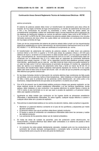 RESOLUCION No.18 -1294 DE AGOSTO 06 DE 2008 Página 143 de 164
Continuación Anexo General Reglamento Técnico de Instalaciones Eléctricas - RETIE
estime conveniente.
El sistema de potencia aislado debe incluir un transformador de aislamiento para área crítica de
hospital, de muy bajas corrientes de fuga (microamperios), un monitor de aislamiento de línea para
5 mA y los conductores de circuitos no conectados a tierra, todas las partes deben ser
completamente compatibles y deben ser certificadas según normas específicas para la aplicación de
los sistemas de distribución aislados en centros de atención médica, tales como la IEC 60364-7-7
10 o la UL1047, la NFPA No 99. Dicho sistema de potencia aislado debe conectarse a los circuitos
derivados exclusivos del área crítica, los cuales deben ser construidos con conductores eléctricos
de muy bajas corrientes de fuga.
Cada uno de los componentes del sistema de potencia aislado debe cumplir con los requerimientos
específicos establecidos en norma internacional o de reconocimiento internacional como la UL1047,
IEC 60364-7-7 10, NFPA No 99 y debe ser certificado el cumplimiento de norma.
i. El transformador de aislamiento del sistema de potencia aislado, no debe tener una potencia
nominal inferior a 0,5 kVA ni superior a 10 kVA para áreas de cuidados críticos o 25 kVA para
tableros de rayos x, la tensión en el secundario no debe exceder 250 V, con muy bajas corrientes de
fuga (microamperios) de reconocimiento internacional como la UL1047, el transformador debe ser
construido con un aislamiento tipo H o B y debe estar en capacidad de suministrar fácilmente
potencia para cargas mayores a 150% de su capacidad nominal para abastecer grandes cargas
intermitentes, garantizando que en caso de una falla inicial de línea a tierra se pueda mantener en
un valor tan bajo como 5 mA sin interrumpirse el suministro de energía. El monitor de aislamiento
debe dar alarma si la resistencia de aislamiento entre fase y tierra es menor de 50 kΩ. En el
secundario del transformador deben instalarse interruptores bipolares de mínimo 20 A los cuales
deben abrir tanto la fase como el neutro del circuito solo en caso de que se presente una segunda
falla eléctrica que genere cortocircuito
j. En las áreas húmedas donde la interrupción de corriente eléctrica bajo condiciones de falla pueda
ser admitida, como en piscinas, baños y tinas terapéuticas, debe instalarse un interruptor diferencial
de falla a tierra para la protección de las personas contra electrocución, así como junto a los
lavamanos, independientemente de que estos se encuentren o no dentro de un baño.
k. Con el fin de prevenir que la electricidad estática produzca chispas que generen explosión, en las
áreas médicas donde se utilicen anestésicos inflamables y en las cámaras hiperbáricas, donde
aplique, debe instalarse un piso conductivo. Los equipos eléctricos no podrán fijarse a menos de
1,53 m sobre el piso terminado (a no ser que sean a prueba de explosión) y el personal médico
debe usar zapatos conductivos.
l. Igualmente se debe instalar piso conductivo en los lugares donde se almacenen anestésicos
inflamables o desinfectantes inflamables. En estos lugares, cualquier equipo eléctrico a usarse a
cualquier altura debe ser a prueba de explosión.
m. Para eliminar la electricidad estática en los centros de atención médica, debe cumplirse lo siguiente:
Mantener un potencial eléctrico constante en el piso de los quirófanos y adyacentes por medio
de pisos conductivos.
El personal médico que usa el quirófano debe llevar calzado conductor.
El equipo a usarse en ambientes con anestésicos inflamables debe tener las carcasas y ruedas
de material conductor.
Los camisones de los pacientes deben ser de material antiestático.
n. En todas las áreas de cuidado de pacientes, para dar protección contra electrocución, los
tomacorrientes y equipos eléctricos fijos deben estar conectados a un sistema de puesta a tierra
redundante, conformado por:
Un conductor de cobre aislado debidamente calculado, instalado junto con los conductores de
suministro del circuito derivado correspondiente y conectado tanto al terminal de tierra del
tomacorriente como al punto de tierra del panel de distribución.
 