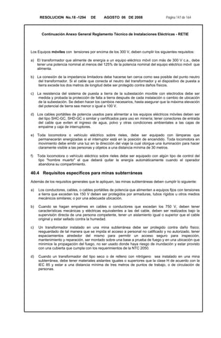 RESOLUCION No.18 -1294 DE AGOSTO 06 DE 2008 Página 147 de 164
Continuación Anexo General Reglamento Técnico de Instalaciones Eléctricas - RETIE
Los Equipos móviles con tensiones por encima de los 300 V, deben cumplir los siguientes requisitos:
a) El transformador que alimente de energía a un equipo eléctrico móvil con más de 300 V c.a., debe
tener una potencia nominal al menos del 125% de la potencia nominal del equipo eléctrico móvil que
alimenta.
b) La conexión de la impedancia limitadora debe hacerse tan cerca como sea posible del punto neutro
del transformador. Si el cable que conecta el neutro del transformador y el dispositivo de puesta a
tierra excede los dos metros de longitud debe ser protegido contra daños físicos.
c) La resistencia del sistema de puesta a tierra de la subestación movible con electrodos debe ser
medida y probada la protección de falla a tierra después de cada instalación o cambio de ubicación
de la subestación. Se deben hacer los cambios necesarios, hasta asegurar que la máxima elevación
del potencial de tierra sea menor o igual a 100 V.
d) Los cables portátiles de potencia usados para alimentar a los equipos eléctricos móviles deben ser
del tipo SHC-GC, SHD-GC o similar y certificados para uso en minería; tener conectores de entrada
del cable que eviten el ingreso de agua, polvo y otras condiciones ambientales a las cajas de
empalme y caja de interruptores.
e) Toda locomotora o vehículo eléctrico sobre rieles, debe ser equipado con lámparas que
permanecerán energizadas si el interruptor está en la posición de encendido. Toda locomotora en
movimiento debe emitir una luz en la dirección del viaje la cual otorgue una iluminación para hacer
claramente visible a las personas y objetos a una distancia mínima de 30 metros.
f) Toda locomotora o vehículo eléctrico sobre rieles debe ser equipado con algún tipo de control del
tipo "hombre muerto" el que deberá quitar la energía automáticamente cuando el operador
abandona su compartimiento.
40.4 Requisitos específicos para minas subterráneas
Además de los requisitos generales que le apliquen, las minas subterráneas deben cumplir lo siguiente:
a) Los conductores, cables, o cables portátiles de potencia que alimenten a equipos fijos con tensiones
a tierra que excedan los 150 V deben ser protegidos por armaduras, tubos rígidos u otros medios
mecánicos similares; o por una adecuada ubicación.
b) Cuando se hagan empalmes en cables o conductores que excedan los 750 V, deben tener
características mecánicas y eléctricas equivalentes a las del cable, deben ser realizados bajo la
supervisión directa de una persona competente, tener un aislamiento igual o superior que el cable
original y estar sellado contra la humedad.
c) Un transformador instalado en una mina subterránea debe ser protegido contra daño físico;
resguardado de tal manera que se impida el acceso a personal no calificado y no autorizado, tener
espaciamientos alrededor del mismo para permitir un acceso seguro para inspección,
mantenimiento y reparación, ser montado sobre una base a prueba de fuego y en una ubicación que
minimice la propagación del fuego, no ser usado donde haya riesgo de inundación y estar provisto
con una cubierta que cumpla con los requerimientos de la NTC 2050.
d) Cuando un transformador del tipo seco o de relleno con nitrógeno sea instalado en una mina
subterránea, debe tener materiales aislantes iguales o superiores que la clase H de acuerdo con la
IEC 85 y estar a una distancia mínima de tres metros de puntos de trabajo, o de circulación de
personas.
 