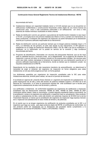 RESOLUCION No.18 -1294 DE AGOSTO 06 DE 2008 Página 150 de 164
Continuación Anexo General Reglamento Técnico de Instalaciones Eléctricas - RETIE
documentada del hecho.
b) Instalaciones básicas con capacidad instalada menor a 3,5 kVA siempre que no se encuentren en
edificaciones multifamiliares o construcciones físicamente unidas objeto de una misma licencia de
construcción para cinco o más suscriptores potenciales o en edificaciones con cinco o más
sistemas de medida individual, localizadas en áreas urbanas.
c) Redes de distribución rural de uso general, cuya potencia de transformación instalada no sea mayor
a 75 kVA y la longitud de la red primaria instalada sea inferior a 5 km y cuenten con interventoría, en
estas condiciones el dictamen del organismo de inspección se podrá reemplazar por la declaración
suscrita por la persona calificada responsable de la interventoría.
d) Redes de distribución rural de uso particular siempre que no tengan potencia instalada mayor a 15
kVA y un kilómetro de red primaria, en este caso donde no hay interventoría, el OR aplicará lo
establecido en el Código de Distribución Resolución CREG 070 de 1998 o las que la modifiquen o
sustituyan, en lo relacionado con la puesta en servicio de la conexión y deje constancia
documentada del hecho.
e) Proyectos de electrificación, financiadas con recursos del presupuesto Nacional, que se les haya
dado la viabilidad técnica y financiera antes de la obligatoriedad de la exigencia del dictamen de
inspección y que por tal razón no hubieran incluido en los presupuestos oficiales los recursos para
cubrir ese costo, podran reemplazar el dictamen de inspección por una declaración suscrita por la
persona calificada responsable de la interventoría, donde se declare que la instalación cumple los
requisitos establecidos en el RETIE.
Dependiendo de los resultados de este mecanismo transitorio de autocertificación, se determinará la
necesidad de exigir el dictamen del organismo de inspección en forma obligatoria para estas
instalaciones; en tal caso dicha exigencia se hará en forma gradual.
Los dictámenes expedidos por organismos de inspección acreditados ante la SIC para estas
instalaciones eléctricas, tendrán plena validez, así sea en el período de transición.
A la entrada en vigencia del presente Anexo General, el organismo de inspección de subestaciones no
podrá inspeccionar las de alta y extra alta tensión de potencia instalada superior a 50 MVA de la red
Nacional de Transmisión, si no tiene la autorización expresa del ente acreditador que lo faculte para
inspeccionar subestaciones de este nivel de tensión y potencia.
Los certificados o dictámenes de conformidad expedidos por organismos de certificación o inspección
acreditados bajo las Resoluciones anteriores 180398 de 2004, 180498 de 2005, 180466 de 2007
continuaran siendo validos hasta su vencimiento, y podrán seguirlos expidiendo hasta el vencimiento de
la acreditación o antes si el organismo de certificación o inspección hace su actualización. Esta condición
no aplica a subestaciones de alta y extra alta tensión con potencias mayores de 50 MVA de la red de
Transmisión Nacional, al menos que la acreditación del organismo de inspección haga expresa mención
de la inspección de subestaciones en esos niveles de tensión y de potencias.
En el evento que no se tengan organismos de certificación de productos acreditados por la SIC o el
organismo que haga sus veces, para algún producto objeto del RETIE, el certificado de conformidad de
ese producto podrá ser remplazado por la declaración del proveedor dando cumplimiento a lo
establecido en las normas NTC/ISO/IEC 17050-1 y NTC/ISO/IEC 17050-2.
 