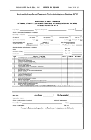 RESOLUCION No.18 -1294 DE AGOSTO 06 DE 2008 Página 160 de 164
Continuación Anexo General Reglamento Técnico de Instalaciones Eléctricas - RETIE
MINISTERIO DE MINAS Y ENERGIA
DICTAMEN DE INSPECCION Y VERIFICACION DE INSTALACIONES ELECTRICAS DE
DISTRIBUCIÓN SEGÚN RETIE
Lugar y fecha Organismos de inspección Dictamen No.
Nombre o razón social del propietario de la instalación
Dirección de la instalación:
Uso de la red: Uso general Uso exclusivo Alumbrado público Uso final
Tipo de uso de instalación: Rural Residencial Industrial Aislada del SIN
Capacidad instalada (kVA): Tensiones (V) Año Terminación construcción
Tipo de configuración: Monofásica Longitud línea (m) Tipo de conductores
Trifásica Material estructuras Nº de Estructuras o apoyos
Personas Calificadas responsables de la instalación:
Diseño:
Mat. Prof.
Interventoría (si la hay)
Mat. Prof.
Construcción.
Mat. Prof.
ITEM ASPECTO A EVALUAR APLICA CUMPLE NO CUMPLE
1 Accesibilidad a todos los dispositivos de control y protección.
2 Apoyos o estructuras
3 Avisos y señales de seguridad
4 Cámaras y canalizaciones adecuadas
5 Dispositivos de seccionamiento y mando.
6 Distancias de seguridad
7 Ejecución de las conexiones.
8 Funcionamiento del corte automático de la alimentación.
9 Herrajes
10 Identificación de circuitos
11 Materiales acordes con las condiciones ambientales.
12 Memorias de cálculo.
13 Planos, esquemas y diagramas
14 Protección contra la corrosión
15 Resistencia de puesta a tierra.
16 Resistencias de aislamiento
17 Revisión de certificaciones de producto
18 Selección de conductores
19 Selección de dispositivos de protección contra sobrecorrientes
20 Selección de dispositivos de protección contra sobretensiones
21 Tensiones de paso, contacto y transferidas
22 Valores de Campo Electromagnéticos.
OBSERVACIONES, MODIFICACIONES Y ADVERTENCIAS ESPECIALES (si las hay) e Identificación de anexos.
RESULTADO : Aprobada No Aprobada
Responsables dictamen:
Nombre y firma Organismo de Inspección Resolución de acreditación
Dirección Domicilio Teléfono
Nombre y firma Inspector Mat. Prof.
Formato 4. Dictamen de inspección y verificación para instalaciones de distribución
 