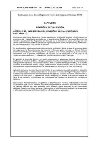 RESOLUCION No.18 -1294 DE AGOSTO 06 DE 2008 Página 163 de 164
Continuación Anexo General Reglamento Técnico de Instalaciones Eléctricas - RETIE
CAPÍTULO XI
REVISIÓN Y ACTUALIZACIÓN
ARTÍCULO 45º. INTERPRETACIÓN, REVISIÓN Y ACTUALIZACIÓN DEL
REGLAMENTO.
El contenido del presente Reglamento Técnico, expedido por el Ministerio de Minas y Energía siguió los
procedimientos y metodologías aceptados por el acuerdo sobre Obstáculos Técnicos al Comercio. La
revisión y actualización del Reglamento se efectuará por el Ministerio de Minas y Energía; en este
sentido será el Ministerio de Minas y Energía el órgano competente para su interpretación y modificación.
La podrá hacer de oficio o por solicitud de terceros.
En aquellos casos relacionados con procedimientos de certificación, donde se trate de productos objeto
del reglamento, la Superintendencia de Industria y Comercio podrá convocar un Comité Técnico
Sectorial constituido por autoridades públicas y expertos, para analizar, interpretar y revisar asuntos
relacionados con el presente Reglamento, de acuerdo con la Resolución 8728 de 2001 de la
Superintendencia de Industria y Comercio o las normas que la modifiquen o sustituyan.
En atención al desarrollo técnico y en casos excepcionales o situaciones objetivas suficientemente
justificadas, el Ministerio de Minas y Energía, autorizará requisitos técnicos diferentes de los incluidos en
el Reglamento Técnico de Instalaciones Eléctricas. Por su carácter menos permanente y de evolución
constante, el Ministerio de Minas y Energía podrá revisarlas discrecionalmente a fin de que los citados
requisitos estén perfectamente adaptados al nivel de desarrollo tecnológico, en cada circunstancia.
Aplicación de nuevas técnicas. Cuando el diseñador de una instalación prevea la utilización o aplicación
de nuevas técnicas o se planteen circunstancias no previstas en el presente Reglamento, podrá justificar
la introducción de innovaciones técnicas señalando los objetivos, así como las normas internacionales y
prescripciones que aplica. El Ministerio de Minas y Energía podrá aceptar o rechazar el proyecto en
razón a que resulten o no justificadas las innovaciones que contenga, de acuerdo con los objetivos
legítimos.
Las empresas del sector eléctrico, sin apartarse de los principios de eficiencia y adaptabilidad que trata
la Ley 143 de 2004, podrán presentar propuestas complementarias, señalando las condiciones técnicas
de carácter concreto que sean esenciales para conseguir mayor seguridad en las instalaciones
eléctricas. Estas normas deben ajustarse a los preceptos de este Reglamento y deberán ser presentadas
a la Dirección de Energía del Ministerio de Minas y Energía para su aprobación.
 