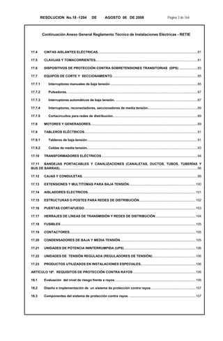 RESOLUCION No.18 -1294 DE AGOSTO 06 DE 2008 Página 3 de 164
Continuación Anexo General Reglamento Técnico de Instalaciones Eléctricas - RETIE
17.4  CINTAS AISLANTES ELÉCTRICAS. ...........................................................................................................81 
17.5  CLAVIJAS Y TOMACORRIENTES...............................................................................................................81 
17.6  DISPOSITIVOS DE PROTECCIÓN CONTRA SOBRETENSIONES TRANSITORIAS (DPS) ....................83 
17.7  EQUIPOS DE CORTE Y SECCIONAMIENTO.............................................................................................85 
17.7.1  Interruptores manuales de baja tensión...............................................................................................85 
17.7.2  Pulsadores. .............................................................................................................................................87 
17.7.3  Interruptores automáticos de baja tensión. .........................................................................................87 
17.7.4  Interruptores, reconectadores, seccionadores de media tensión......................................................89 
17.7.5  Cortacircuitos para redes de distribución............................................................................................89 
17.8  MOTORES Y GENERADORES. ...................................................................................................................89 
17.9  TABLEROS ELÉCTRICOS...........................................................................................................................91 
17.9.1  Tableros de baja tensión........................................................................................................................91 
17.9.2  Celdas de media tensión........................................................................................................................93 
17.10  TRANSFORMADORES ELÉCTRICOS ........................................................................................................94 
17.11  BANDEJAS PORTACABLES Y CANALIZACIONES (CANALETAS, DUCTOS, TUBOS, TUBERÍAS Y
BUS DE BARRAS)......................................................................................................................................................96 
17.12  CAJAS Y CONDULETAS. ............................................................................................................................99 
17.13  EXTENSIONES Y MULTITOMAS PARA BAJA TENSIÓN. .......................................................................100 
17.14  AISLADORES ELECTRICOS. ....................................................................................................................101 
17.15  ESTRUCTURAS O POSTES PARA REDES DE DISTRIBUCIÓN. ............................................................102 
17.16  PUERTAS CORTAFUEGO.........................................................................................................................103 
17.17  HERRAJES DE LÍNEAS DE TRANSMISIÓN Y REDES DE DISTRIBUCIÓN............................................104 
17.18  FUSIBLES...................................................................................................................................................105 
17.19  CONTACTORES.........................................................................................................................................105 
17.20  CONDENSADORES DE BAJA Y MEDIA TENSIÓN..................................................................................105 
17.21  UNIDADES DE POTENCIA ININTERRUMPIDA (UPS)..............................................................................106 
17.22  UNIDADES DE TENSIÓN REGULADA (REGULADORES DE TENSIÓN)...............................................106 
17.23  PRODUCTOS UTILIZADOS EN INSTALACIONES ESPECIALES............................................................106 
ARTÍCULO 18º. REQUISITOS DE PROTECCIÓN CONTRA RAYOS ....................................................................106 
18.1  Evaluación del nivel de riesgo frente a rayos. .......................................................................................106 
18.2  Diseño e implementación de un sistema de protección contra rayos.................................................107 
18.3  Componentes del sistema de protección contra rayos. ........................................................................107 
 