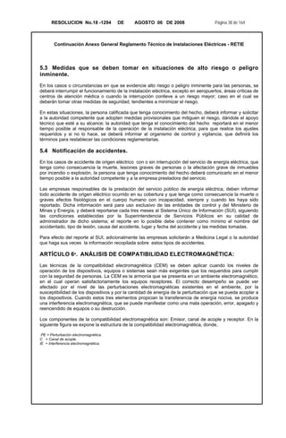 RESOLUCION No.18 -1294 DE AGOSTO 06 DE 2008 Página 38 de 164
Continuación Anexo General Reglamento Técnico de Instalaciones Eléctricas - RETIE
5.3 Medidas que se deben tomar en situaciones de alto riesgo o peligro
inminente.
En los casos o circunstancias en que se evidencie alto riesgo o peligro inminente para las personas, se
deberá interrumpir el funcionamiento de la instalación eléctrica, excepto en aeropuertos, áreas críticas de
centros de atención médica o cuando la interrupción conlleve a un riesgo mayor; caso en el cual se
deberán tomar otras medidas de seguridad, tendientes a minimizar el riesgo.
En estas situaciones, la persona calificada que tenga conocimiento del hecho, deberá informar y solicitar
a la autoridad competente que adopten medidas provisionales que mitiguen el riesgo, dándole el apoyo
técnico que esté a su alcance; la autoridad que tenga el conocimiento del hecho reportará en el menor
tiempo posible al responsable de la operación de la instalación eléctrica, para que realice los ajustes
requeridos y si no lo hace, se deberá informar al organismo de control y vigilancia, que definirá los
términos para restablecer las condiciones reglamentarias.
5.4 Notificación de accidentes.
En los casos de accidente de origen eléctrico con o sin interrupción del servicio de energía eléctrica, que
tenga como consecuencia la muerte, lesiones graves de personas o la afectación grave de inmuebles
por incendio o explosión, la persona que tenga conocimiento del hecho deberá comunicarlo en el menor
tiempo posible a la autoridad competente y a la empresa prestadora del servicio.
Las empresas responsables de la prestación del servicio público de energía eléctrica, deben informar
todo accidente de origen eléctrico ocurrido en su cobertura y que tenga como consecuencia la muerte o
graves efectos fisiológicos en el cuerpo humano con incapacidad, siempre y cuando les haya sido
reportado. Dicha información será para uso exclusivo de las entidades de control y del Ministerio de
Minas y Energía, y deberá reportarse cada tres meses al Sistema Único de Información (SUI), siguiendo
las condiciones establecidas por la Superintendencia de Servicios Públicos en su calidad de
administrador de dicho sistema; el reporte en lo posible debe contener como mínimo el nombre del
accidentado, tipo de lesión, causa del accidente, lugar y fecha del accidente y las medidas tomadas.
Para efecto del reporte al SUI, adicionalmente las empresas solicitarán a Medicina Legal o la autoridad
que haga sus veces la información recopilada sobre estos tipos de accidentes.
ARTÍCULO 6º. ANÁLISIS DE COMPATIBILIDAD ELECTROMAGNÉTICA:
Las técnicas de la compatibilidad electromagnética (CEM) se deben aplicar cuando los niveles de
operación de los dispositivos, equipos o sistemas sean más exigentes que los requeridos para cumplir
con la seguridad de personas. La CEM es la armonía que se presenta en un ambiente electromagnético,
en el cual operan satisfactoriamente los equipos receptores. El correcto desempeño se puede ver
afectado por el nivel de las perturbaciones electromagnéticas existentes en el ambiente, por la
susceptibilidad de los dispositivos y por la cantidad de energía de la perturbación que se pueda acoplar a
los dispositivos. Cuando estos tres elementos propician la transferencia de energía nociva, se produce
una interferencia electromagnética, que se puede manifestar como una mala operación, error, apagado y
reencendido de equipos o su destrucción.
Los componentes de la compatibilidad electromagnética son: Emisor, canal de acople y receptor. En la
siguiente figura se expone la estructura de la compatibilidad electromagnética, donde,
PE = Perturbación electromagnética.
C = Canal de acople.
IE = Interferencia electromagnética.
 
