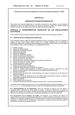 RESOLUCION No.18 -1294 DE AGOSTO 06 DE 2008 Página 40 de 164
Continuación Anexo General Reglamento Técnico de Instalaciones Eléctricas - RETIE
CAPÍTULO II
REQUISITOS TÉCNICOS ESENCIALES
Para efectos del presente Reglamento los requisitos contenidos en este capítulo, son de aplicación
obligatoria en todos los niveles de tensión y en todos los procesos y deben ser cumplidos según la
situación particular en las instalaciones eléctricas objeto del presente reglamento.
ARTÍCULO 8º. REQUERIMIENTOS GENERALES DE LAS INSTALACIONES
ELÉCTRICAS
Toda instalación eléctrica objeto del presente reglamento debe cumplir los siguientes requisitos:
8.1 Diseño de las instalaciones eléctricas.
Toda instalación eléctrica objeto del presente Reglamento que se construya a partir de la entrada en
vigencia de este Anexo General deberá contar con un diseño, efectuado por el profesional o
profesionales legalmente competentes para desarrollar esa actividad. El diseño debe cubrir los aspectos
que le apliquen, según el tipo de instalación y complejidad de la misma:
a) Análisis de carga
b) Cálculo de transformadores.
c) Análisis del nivel tensión requerido.
d) Distancias de seguridad.
e) Cálculos de regulación.
f) Cálculos de pérdidas de energía.
g) Análisis de cortocircuito y falla a tierra.
h) Cálculo y coordinación de protecciones.
i) Cálculo económico de conductores
j) Cálculos de ductos, (tuberías, canalizaciones, canaletas, blindobarras).
k) Cálculo del sistema de puestas a tierra.
l) Análisis de protección contra rayos.
m) Cálculo mecánico de estructuras.
n) Análisis de coordinación de aislamiento.
o) Análisis de riesgos eléctricos y medidas para mitigarlos.
p) Cálculo de campos electromagnéticos en áreas o espacios cercanos a elementos con altas
tensiones o altas corrientes donde desarrollen actividades rutinarias las personas.
q) Cálculo de iluminación.
r) Especificaciones de construcción complementarias a los planos incluyendo las de tipo técnico de
equipos y materiales.
s) Justificación técnica de desviación de la NTC 2050 cuando sea permitido, siempre y cuando no
comprometa la seguridad de las personas o de la instalación.
t) Diagramas unifilares.
u) Planos eléctricos de construcción.
v) Los demás estudios que el tipo de instalación requiera para su correcta y segura operación.
Los diseños de las instalaciones para uso final de la electricidad deberán cumplir los literales (a, b, d, e,
f, g, h, j, k, q, r, s, t, u), la profundidad con que se traten los ítems dependerá del tipo de instalación.
8.1.1 Responsabilidad de los diseñadores: Tanto las memorias de cálculo como los planos y
diagramas deben contemplar en forma legible el nombre y matrícula profesional de la persona o
personas que actuaron en el diseño, quienes firmarán tales documentos y serán responsables de los
efectos que se presenten de acuerdo con la competencia otorgada en su matricula profesional.
8.1.2 Excepciones de la exigencia del diseño: Se exceptúan de la exigencia del diseño, las
instalaciones de uso final de la electricidad destinadas a vivienda unifamiliar y pequeños comercios o
industrias con capacidad instalable menor de 10 kVA, siempre y cuando no tenga ambientes o equipos
especiales y no hagan parte de edificaciones multifamiliares o construcciones consecutivas, objeto de
una licencia o permiso de construcción común.
 