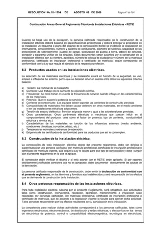 RESOLUCION No.18 -1294 DE AGOSTO 06 DE 2008 Página 41 de 164
Continuación Anexo General Reglamento Técnico de Instalaciones Eléctricas - RETIE
Cuando se haga uso de la excepción, la persona calificada responsable de la construcción de la
instalación eléctrica deberá basarse en especificaciones predefinidas y deberá entregar al propietario de
la instalación un esquema o plano del alcance de la construcción donde se evidencie la localización de
interruptores, tomacorrientes, número y calibres de conductores, diámetro de tuberías, capacidad de las
protecciones de sobrecorriente (cuadro de carga), localización de puesta a tierra, tablero de circuitos,
contador y diagrama unifilar de los circuitos. Estos documentos serán suscritos por el constructor de la
instalación eléctrica con su nombre, apellidos, número de cedula de ciudadanía y número de la matrícula
profesional, certificado de inscripción profesional o certificado de matrícula, según corresponda de
conformidad con la Ley que regula el ejercicio de la respectiva profesión.
8.2 Productos usados en las instalaciones eléctricas.
La selección de los materiales eléctricos y su instalación estará en función de la seguridad, su uso,
empleo e influencia del entorno, por lo que se deberán tener en cuenta entre otros los siguientes criterios
básicos:
a) Tensión: La nominal de la instalación.
b) Corriente: Que trabaje con la corriente de operación normal.
c) Frecuencia: Se debe tomar en cuenta la frecuencia de servicio cuando influya en las características
de los materiales.
d) Potencia: Que no supere la potencia de servicio.
e) Corriente de cortocircuito: Los equipos deben soportar las corrientes de cortocircuito previstas
f) Compatibilidad de materiales: No deben causar deterioro en otros materiales, en el medio ambiente
ni en las instalaciones eléctricas adyacentes.
g) Tensión de ensayo dieléctrico: Tensión asignada mayor o igual a las sobretensiones previstas.
h) Otras características: Otros parámetros eléctricos o mecánicos que puedan influir en el
comportamiento del producto, tales como el factor de potencia, tipo de corriente, conductividad
eléctrica y térmica etc.)
i) Características de los materiales en función de las influencias externas (medio ambiente,
condiciones climáticas, corrosión, altitud, etc.)
j) Temperaturas normales y extremas de operación.
k) Exigencia de los certificados de conformidad para los productos que así lo contemplen.
8.3 Construcción de la instalación eléctrica.
La construcción de toda instalación eléctrica objeto del presente reglamento, debe ser dirigida o
supervisada por una persona calificada, con matricula profesional, certificado de inscripción profesional o
certificado de matricula vigente, que según la Ley le faculte para ese tipo de construcción y debe cumplir
con el presente reglamento en lo que le aplique.
El constructor debe verificar el diseño y si está acorde con el RETIE debe aplicarlo. Si por razones
debidamente justificadas considera que no es apropiado, debe documentar técnicamente las causas de
la desviación.
La persona calificada responsable de la construcción, debe emitir la declaración de conformidad con
el presente reglamento, en los términos y formátos aquí establecidos y será responsable de los efectos
que se deriven de la construcción de la instalación.
8.4 Otras personas responsables de las instalaciones eléctricas.
Para toda instalación eléctrica cubierta por el presente Reglamento, será obligatorio que actividades
tales como construcción, interventoría, recepción, operación, mantenimiento e inspección sean
realizadas por personas calificadas con matrícula profesional, certificado de inscripción profesional o
certificado de matrícula, que de acuerdo a la legislación vigente lo faculte para ejercer dicha actividad.
Tales personas responderán por los efectos resultantes de su participación en la instalación.
La competencia para realizar dichas actividades corresponderá a las personas calificadas, tales como
ingenieros electricistas, electromecánicos, de distribución y redes eléctricas, o electrónicos en los temas
de electrónica de potencia, control o compatibilidad electromagnética, tecnólogos en electricidad,
 