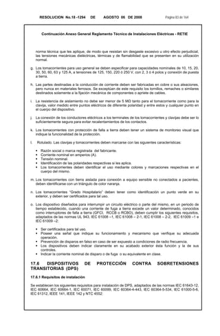 RESOLUCION No.18 -1294 DE AGOSTO 06 DE 2008 Página 83 de 164
Continuación Anexo General Reglamento Técnico de Instalaciones Eléctricas - RETIE
norma técnica que les aplique, de modo que resistan sin desgaste excesivo u otro efecto perjudicial,
las tensiones mecánicas dieléctricas, térmicas y de flamabilidad que se presenten en su utilización
normal.
g. Los tomacorrientes para uso general se deben especificar para capacidades nominales de 10, 15, 20,
30, 50, 60, 63 y 125 A, a tensiones de 125, 150, 220 ó 250 V, con 2, 3 ó 4 polos y conexión de puesta
a tierra.
h. Las partes destinadas a la conducción de corriente deben ser fabricadas en cobre o sus aleaciones,
pero nunca en materiales ferrosos. Se exceptúan de este requisito los tornillos, remaches o similares
destinados solamente a la fijación mecánica de componentes o apriete de cables.
i. La resistencia de aislamiento no debe ser menor de 5 MΩ tanto para el tomacorriente como para la
clavija, valor medido entre puntos eléctricos de diferente polaridad y entre estos y cualquier punto en
el cuerpo del dispositivo.
j. La conexión de los conductores eléctricos a los terminales de los tomacorrientes y clavijas debe ser lo
suficientemente segura para evitar recalentamientos de los contactos.
k. Los tomacorrientes con protección de falla a tierra deben tener un sistema de monitoreo visual que
indique la funcionalidad de la protección.
l. Rotulado. Las clavijas y tomacorrientes deben marcarse con las siguientes características:
Razón social o marca registrada del fabricante.
Corriente nominal en amperios (A).
Tensión nominal.
Identificación de las polaridades respectivas si les aplica.
Los tomacorrientes deben identificar el uso mediante colores y marcaciones respectivas en el
cuerpo del mismo.
m. Los tomacorrientes con tierra aislada para conexión a equipo sensible no conectados a pacientes,
deben identificarse con un triángulo de color naranja.
n. Los tomacorrientes “Grado Hospitalario” deben tener como identificación un punto verde en su
exterior, y deben ser certificados para tal uso.
o. Los dispositivo diseñados para interrumpir un circuito eléctrico o parte del mismo, en un periodo de
tiempo establecido, cuando una corriente de fuga a tierra excede un valor determinado, conocidos
como interruptores de falla a tierra (GFCI, RCCB o RCBO), deben cumplir los siguientes requisitos,
adaptados de las normas UL 943, IEC 61008 –1, IEC 61008 – 2-1, IEC 61008 – 2-2, IEC 61009 –1 e
IEC 61009 –2:
Ser certificados para tal uso.
Poseer una señal que indique su funcionamiento y mecanismo que verifique su adecuada
operación.
Prevención de disparos en falso en caso de ser expuesto a condiciones de radio frecuencia.
Los dispositivos deben indicar claramente en su acabado exterior ésta función y la de sus
controles.
Indicar la corriente nominal de disparo o de fuga o su equivalente en clase.
17.6 DISPOSITIVOS DE PROTECCIÓN CONTRA SOBRETENSIONES
TRANSITORIAS (DPS)
17.6.1 Requisitos de instalación
Se establecen los siguientes requisitos para instalación de DPS, adaptados de las normas IEC 61643-12,
IEC 60664, IEC 60664-1, IEC 60071, IEC 60099, IEC 60364-4-443, IEC 60364-5-534, IEC 61000-5-6,
IEC 61312, IEEE 141, IEEE 142 y NTC 4552:
 