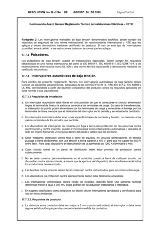 RESOLUCION No.18 -1294 DE AGOSTO 06 DE 2008 Página 87 de 164
Continuación Anexo General Reglamento Técnico de Instalaciones Eléctricas - RETIE
Parágrafo 2: Los interruptores manuales de baja tensión denominados cuchillas, deben cumplir los
requisitos de seguridad de una norma internacional, de reconocimiento internacional o NTC que les
aplique y deben demostrarlo mediante certificado de producto. El uso de este tipo de interruptores
(cuchillas) estará ceñido a las restricciones dadas en la norma que les aplique.
17.7.2 Pulsadores.
Los pulsadores de baja tensión usados en instalaciones especiales, deben cumplir los requisitos
establecidos en una norma internacional tal como la IEC 60947-1, IEC 60947-5-1, IEC 60947-5-4, o de
reconocimiento internacional como UL 508 u otra norma técnica equivalente y demostrarlo mediante un
certificado de producto.
17.7.3 Interruptores automáticos de baja tensión.
Para efectos del presente Reglamento Técnico, los interruptores automáticos de baja tensión deben
cumplir las siguientes prescripciones, adoptadas de las normas NTC 2116, NTC-IEC 947-2, IEC 60898 y
UL 489, demostrables a partir del examen comparativo del producto contra los requisitos aplicables en
tales normas o sus equivalentes:
17.7.3.1 Requisitos de instalación
a. Un interruptor automático debe fijarse en una posición tal que al conectarse el circuito alimentador
llegue al terminal de línea y la salida se conecte a los terminales de carga. En caso de transferencias,
el interruptor de planta podrá alimentarse por los terminales de carga y conectarse al barraje por los
terminales de línea, siempre que el fabricante del interruptor así lo permita y se señalice tal condición.
b. Un interruptor automático debe tener unas especificaciones de corriente y tensión, no menores a los
valores nominales de los circuitos que controla.
c. Los dispositivos de interrupción de corriente por fuga a tierra para protección de las personas contra
electrocución y contra incendio, pueden ir incorporados en los interruptores automáticos o ubicados al
lado del mismo formando un conjunto dentro del panel o tablero que los contiene.
d. Debe instalarse protección contra falla a tierra de equipos, en circuitos alimentadores en estrella
puestas a tierra sólidamente, con una tensión a tierra superior a 150 V, pero que no supere los 600 V
entre fase. Para cada dispositivo de desconexión de la acometida de 1000 A nominales o más.
e. Cada circuito ramal de un panel de distribución debe estar provisto de protección contra
sobrecorriente.
f. No se debe conectar permanentemente en el conductor puesto a tierra de cualquier circuito, un
dispositivo contra sobrecorriente, a menos que la apertura del dispositivo abra simultáneamente todos
los conductores de ese circuito.
g. Las bombas contra incendio deben llevar protección contra cortocircuitos, pero no contra sobrecarga.
h. Los dispositivos de protección contra sobrecorriente deben estar fácilmente accesibles.
i. Los interruptores diferenciales contra riesgo de incendio, deberán tener una corriente nominal
diferencial menor o igual a 300 mA, estos podrán ser de actuación instantánea o retardada.
j. En lugares clasificados como peligrosos se deben utilizar interruptores aprobados y certificados para
uso en estos ambientes.
17.7.3.2. Requisitos de producto
a. La distancia entre contactos debe ser mayor a 3 mm cuando está abierto el interruptor y debe tener
alguna señalización que permita conocer el estado real de los contactos.
 