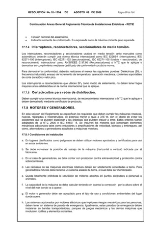 RESOLUCION No.18 -1294 DE AGOSTO 06 DE 2008 Página 89 de 164
Continuación Anexo General Reglamento Técnico de Instalaciones Eléctricas - RETIE
• Tensión nominal del aislamiento.
• Indicar la corriente de cortocircuito. Es expresada como la máxima corriente pico esperada.
17.7.4 Interruptores, reconectadores, seccionadores de media tensión.
Los interruptores, reconectadores y seccionadores usados en media tensión tanto manuales como
automáticos deberán cumplir una norma técnica internacional como IEC 62265-1 (interruptores), IEC
62271-100 (interruptores), IEC 62271-102 (seccionadores), IEC 62271-105 (fusible – seccionador), de
reconocimiento internacional como ANSI/IEEE C-37.60 (Reconectadores) o NTC que le aplique y
demostrar su cumplimiento mediante certificado de conformidad con dicha norma.
Para demostrar la conformidad, deberán realizarse al menos las siguientes pruebas: Dieléctricas (BIL y
frecuencia industrial), ensayo de incremento de temperatura, operación mecánica, corrientes soportables
de corta duración y valor pico.
Los interruptores o reconectadores que utilicen SF6 como medio de aislamiento, no deben tener fugas
mayores a las establecidas en la norma internacional que le aplique.
17.7.5 Cortacircuitos para redes de distribución.
Deben cumplir una norma técnica internacional, de reconocimiento internacional o NTC que le aplique y
deben demostrarlo mediante certificado de producto.
17.8 MOTORES Y GENERADORES.
En esta sección del Reglamento se especifican los requisitos que deben cumplir las máquinas rotativas,
nuevas, reparadas o reconstruidas, de potencia mayor o igual a 375 W, con el objeto de evitar los
accidentes que se pueden ocasionar y las prácticas que pueden inducir a error. Estos criterios fueron
adoptados de la NTC 2805 e IEC 61557 -8. Se incluyen los motores que contengan elementos
mecánicos adicionales tales como reductores o amplificadores de velocidad, bombas y embragues, así
como, alternadores y generadores acoplados a máquinas motrices.
17.8.1 Condiciones de instalación
a. En lugares clasificados como peligrosos se deben utilizar motores aprobados y certificados para uso
en estos ambientes.
b. Se debe conservar la posición de trabajo de la máquina (horizontal o vertical) indicada por el
fabricante.
c. En el caso de generadores, se debe contar con protección contra sobrevelocidad y protección contra
sobrecorrientes.
d. Las carcasas de las máquinas eléctricas rotativas deben ser sólidamente conectadas a tierra. Para
generadores móviles debe tenerse un sistema aislado de tierra, el cual debe ser monitoreado.
e. Queda totalmente prohibida la utilización de motores abiertos en puntos accesibles a personas o
animales.
f. La capacidad de la máquina se debe calcular teniendo en cuenta la corrección por la altura sobre el
nivel del mar donde va a operar.
g. El motor o generador debe ser apropiado para el tipo de uso y condiciones ambientales del lugar
donde opere.
h. Los sistemas accionados por motores eléctricos que impliquen riesgos mecánicos para las personas,
deben tener un sistema de parada de emergencia. Igualmente, estas paradas de emergencia deben
instalarse en bandas transportadoras, parques de juegos mecánicos y las demás máquinas que
involucren rodillos y elementos cortantes.
 