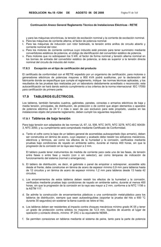 RESOLUCION No.18 -1294 DE AGOSTO 06 DE 2008 Página 91 de 164
Continuación Anexo General Reglamento Técnico de Instalaciones Eléctricas - RETIE
y para las máquinas sincrónicas, la tensión de excitación nominal y la corriente de excitación nominal.
s. Para las máquinas de corriente alterna, el factor de potencia nominal.
t. Para las máquinas de inducción con rotor bobinado, la tensión entre anillos de circuito abierto y
corriente nominal del rotor.
u. Para los motores de corriente continua cuyo inducido esté previsto para tener suministro mediante
convertidores estáticos de potencia, el código de identificación del convertidor estático de potencia.
v. Para motores que no sobrepasen los 5 kW, el factor de forma nominal y tensión alterna nominal en
los bornes de entrada del convertidor estático de potencia, si ésta es superior a la tensión directa
nominal del circuito de inducido del motor.
17.8.3 Excepción en el tipo de certificación del producto
El certificado de conformidad con el RETIE expedido por un organismo de certificación, para motores o
generadores eléctricos de potencias mayores a 800 kVA podrá sustituirse, por la declaración del
fabricante donde se especifique que cumple el reglamento, indique las normas técnicas aplicadas, y los
resultados de las pruebas tipo realizadas por un laboratorio debidamente acreditado o reconocido; esta
autocertificación se hará dando estricto cumplimiento a los criterios de la norma internacional IEC 17050
para certificación de primera parte.
17.9 TABLEROS ELÉCTRICOS.
Los tableros, también llamados cuadros, gabinetes, paneles, consolas o armarios eléctricos de baja y
media tensión, principales, de distribución, de protección o de control que alojen elementos o aparatos
de potencia eléctrica de 24 V o más o sean de uso exclusivo para este propósito, usados en las
instalaciones objeto del presente reglamento, deben cumplir los siguientes requisitos:
17.9.1 Tableros de baja tensión
Para baja tensión son adaptados de las normas UL 67, UL 508, NTC 3475, NTC 3278, NTC-IEC 60439-
3, NTC 2050, y su cumplimiento será comprobado mediante Certificado de Conformidad.
a. Tanto el cofre como la tapa de un tablero general de acometidas autosoportado (tipo armario), deben
ser construidos en lámina de acero, cuyo espesor y acabado debe resistir los esfuerzos mecánicos,
eléctricos y térmicos, así como los efectos de la humedad y la corrosión, verificados mediante
pruebas bajo condiciones de rayado en ambiente salino, durante al menos 400 horas, sin que la
progresión de la corrosión en la raya sea mayor a 2 mm.
El tablero puede tener instrumentos de medida de corriente para cada una de las fases, de tensión
entre fases o entre fase y neutro (con o sin selector), así como lámparas de indicación de
funcionamiento del sistema (normal o emergencia).
b. El tablero de distribución, es decir, el gabinete o panel de empotrar o sobreponer, accesible sólo
desde el frente; debe construirse en lámina de acero de espesor mínimo 0,9 mm para tableros hasta
de 12 circuitos y en lámina de acero de espesor mínimo 1,2 mm para tableros desde 13 hasta 42
circuitos.
c. Los encerramientos de estos tableros deben resistir los efectos de la humedad y la corrosión,
verificados mediante pruebas bajo condiciones de rayado en ambiente salino, durante al menos 400
horas, sin que la progresión de la corrosión en la raya sea mayor a 2 mm, conforme a la NTC 1156 o
la ASTM 117.
d. Se admite la construcción de encerramientos plásticos o una combinación metal-plástico para los
tableros de distribución, siempre que sean autoextinguibles (soportar la prueba del hilo a 650 °C
durante 30 segundos) sin sostener la llama cuando se retire el hilo.
e. Los tableros deben ser resistentes al impacto contra choques mecánicos mínimo grado IK 05 y tener
un grado de protección contra sólidos no mayores de 12,5 mm, líquidos de acuerdo al lugar de
operación y contacto directo, mínimo IP 2XC o su equivalente NEMA .
f. Se permiten conexiones en tableros mediante el sistema de peine, tanto para la parte de potencia
 