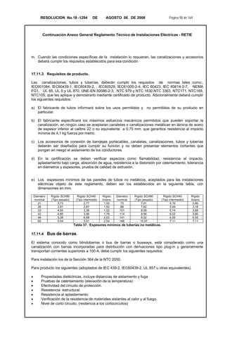 RESOLUCION No.18 -1294 DE AGOSTO 06 DE 2008 Página 98 de 164
Continuación Anexo General Reglamento Técnico de Instalaciones Eléctricas - RETIE
m. Cuando las condiciones específicas de la instalación lo requieran, las canalizaciones y accesorios
deberá cumplir los requisitos establecidos para esa condición
17.11.3 Requisitos de producto.
Las canalizaciones, tubos y tuberías, deberán cumplir los requisitos de normas tales como:,
IEC601084, IEC60439-1, IEC60439-2, , IEC60529, IEC61000-2-4, IEC 60423, IEC 60614-2-7, NEMA
FG1, UL 85, UL 5 y UL 870, UNE-EN 50086-2-3, NTC 979 y NTC 1630.NTC 3363, NTC171, NTC169,
NTC105, que les aplique y demostrarlo mediante certificado de producto. Adicionalmente deberá cumplir
los siguientes requisitos:
a) El fabricante de tubos informará sobre los usos permitidos y no permitidos de su producto en
particular.
b) El fabricante especificará los máximos esfuerzos mecánicos permitidos que pueden soportar la
canalización, en ningún caso se aceptaran canaletas o canalizaciones metálicas en lámina de acero
de espesor inferior al calibre 22 o su equivalente a 0,75 mm. que garantice resistencia al impacto
mínima de 4,1 kg fuerza por metro.
c) Los accesorios de conexión de bandejas portacables, canaletas, canalizaciones, tubos y tuberías
deberán ser diseñados para cumplir su función y no deben presentar elementos cortantes que
pongan en riesgo el aislamiento de los conductores.
d) En la certificación se deben verificar aspectos como flamabilidad, resistencia al impacto,
aplastamiento bajo carga, absorción de agua, resistencia a la distorsión por calentamiento, tolerancia
en diámetros y espesores, prueba de calidad de extrusión.
e) Los espesores mínimos de las paredes de tubos no metálicos, aceptados para las instalaciones
eléctricas objeto de este reglamento, deben ser los establecidos en la siguiente tabla, con
dimensiones en mm.
Diámetro
nominal
Rígido SCH80
(Tipo pesado)
Rígido SCH40
(Tipo intermedio
Rígido
liviano
Diámetro
nominal
Rígido SCH80
(Tipo pesado)
Rígido SCH40
(Tipo intermedio)
Rígido
liviano
21 3,73 2,77 1,52 73 7,01 5,16 2,80
26 3,91 2,87 1,52 88 7,62 5,49 3,18
33 4,55 3,38 1,52 101 8,08 5,74 3,68
42 4,85 3,56 1,78 114 8,56 6,02 3,80
48 5,08 6,68 2,03 141 9,52 6,55 6,55
60 5,54 3,91 2,54 168 10,97 7,11 7,11
Tabla 37. Espesores mínimos de tuberías no metálicas.
17.11.4 Bus de barras.
El sistema conocido como blindobarras o bus de barras o busways, está considerado como una
canalización con barras incorporadas para distribución con derivaciones tipo plug-in y generalmente
transportan corrientes superiores a 100 A, debe cumplir los siguientes requisitos:
Para instalación los de la Sección 364 de la NTC 2050.
Para producto los siguientes (adoptados de IEC 439-2, IEC60439-2, UL 857 u otras equivalentes).
• Propiedades dieléctricas, incluye distancias de aislamiento y fuga
• Pruebas de calentamiento (elevación de la temperatura)
• Efectividad del circuito de protección.
• Resistencia estructural.
• Resistencia al aplastamiento.
• Verificación de la resistencia de materiales aislantes al calor y al fuego.
• Nivel de corto circuito, (resitencia a los cortocircuitos)
 