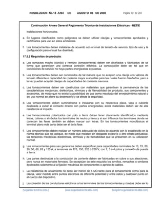 RESOLUCION No.18 -1294         DE       AGOSTO 06 DE 2008                       Página 101 de 204



        Continuación Anexo General Reglamento Técnico de Instalaciones Eléctricas - RETIE

   instalaciones horizontales.

e. En lugares clasificados como peligrosos se deben utilizar clavijas y tomacorrientes aprobados y
   certificados para uso en estos ambientes.

f. Los tomacorrientes deben instalarse de acuerdo con el nivel de tensión de servicio, tipo de uso y la
   configuración para el cual fue diseñado.

17.5.2 Requisitos de producto:

a. Los contactos macho (clavija) y hembra (tomacorriente) deben ser diseñados y fabricados de tal
   forma que garanticen una correcta conexión eléctrica. La construcción debe ser tal que en
   condiciones de servicio no haya partes energizadas expuestas.

b. Los tomacorrientes deben ser construidos de tal manera que no acepten una clavija con valores de
   tensión diferente o capacidad de corriente mayor a aquellas para las cuales fueron diseñados, pero a
   la vez puedan aceptar clavijas de capacidades de corriente menores.

c. Los tomacorrientes deben ser construidos con materiales que garanticen la permanencia de las
   características mecánicas, dieléctricas, térmicas y de flamabilidad del producto, sus componentes y
   accesorios, de modo que no exista la posibilidad de que como resultado del envejecimiento natural o
   del uso normal se altere su desempeño y se afecte la seguridad.

d. Los tomacorrientes deben suministrarse e instalarse con su respectiva placa, tapa o cubierta
   destinada a evitar el contacto directo con partes energizadas; estos materiales deben ser de alta
   resistencia al impacto.

e. Los tomacorrientes polarizados con polo a tierra deben tener claramente identificados mediante
   letras, colores o símbolos los terminales de neutro y tierra y si son trifásicos los terminales donde se
   conectan las fases también se deben marcar con letras. En los tomacorrientes monofásicos el
   terminal plano más corto debe ser el de la fase.

f. Los tomacorrientes deben realizar un número adecuado de ciclos de acuerdo con lo establecido en la
   norma técnica que les aplique, de modo que resistan sin desgaste excesivo u otro efecto perjudicial,
   las tensiones mecánicas dieléctricas, térmicas y de flamabilidad que se presenten en su utilización
   normal.

g. Los tomacorrientes para uso general se deben especificar para capacidades nominales de 10, 15, 20,
   30, 50, 60, 63 y 125 A, a tensiones de 125, 150, 220 ó 250 V, con 2, 3 ó 4 polos y conexión de puesta
   a tierra.

h. Las partes destinadas a la conducción de corriente deben ser fabricadas en cobre o sus aleaciones,
   pero nunca en materiales ferrosos. Se exceptúan de este requisito los tornillos, remaches o similares
   destinados solamente a la fijación mecánica de componentes o apriete de cables.

i. La resistencia de aislamiento no debe ser menor de 5 MΩ tanto para el tomacorriente como para la
   clavija, valor medido entre puntos eléctricos de diferente polaridad y entre estos y cualquier punto en
   el cuerpo del dispositivo.

j. La conexión de los conductores eléctricos a los terminales de los tomacorrientes y clavijas debe ser lo

[Seguridad Eléctrica Ltda.]         [www.seguridadelectricaltda.com]        [favigel@seguridadelectricaltda.com]
 