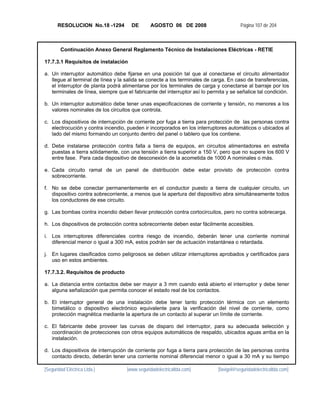RESOLUCION No.18 -1294         DE       AGOSTO 06 DE 2008                        Página 107 de 204



        Continuación Anexo General Reglamento Técnico de Instalaciones Eléctricas - RETIE

17.7.3.1 Requisitos de instalación

a. Un interruptor automático debe fijarse en una posición tal que al conectarse el circuito alimentador
   llegue al terminal de línea y la salida se conecte a los terminales de carga. En caso de transferencias,
   el interruptor de planta podrá alimentarse por los terminales de carga y conectarse al barraje por los
   terminales de línea, siempre que el fabricante del interruptor así lo permita y se señalice tal condición.

b. Un interruptor automático debe tener unas especificaciones de corriente y tensión, no menores a los
   valores nominales de los circuitos que controla.

c. Los dispositivos de interrupción de corriente por fuga a tierra para protección de las personas contra
   electrocución y contra incendio, pueden ir incorporados en los interruptores automáticos o ubicados al
   lado del mismo formando un conjunto dentro del panel o tablero que los contiene.

d. Debe instalarse protección contra falla a tierra de equipos, en circuitos alimentadores en estrella
   puestas a tierra sólidamente, con una tensión a tierra superior a 150 V, pero que no supere los 600 V
   entre fase. Para cada dispositivo de desconexión de la acometida de 1000 A nominales o más.

e. Cada circuito ramal de un panel de distribución debe estar provisto de protección contra
   sobrecorriente.

f. No se debe conectar permanentemente en el conductor puesto a tierra de cualquier circuito, un
   dispositivo contra sobrecorriente, a menos que la apertura del dispositivo abra simultáneamente todos
   los conductores de ese circuito.

g. Las bombas contra incendio deben llevar protección contra cortocircuitos, pero no contra sobrecarga.

h. Los dispositivos de protección contra sobrecorriente deben estar fácilmente accesibles.

i. Los interruptores diferenciales contra riesgo de incendio, deberán tener una corriente nominal
   diferencial menor o igual a 300 mA, estos podrán ser de actuación instantánea o retardada.

j. En lugares clasificados como peligrosos se deben utilizar interruptores aprobados y certificados para
   uso en estos ambientes.

17.7.3.2. Requisitos de producto

a. La distancia entre contactos debe ser mayor a 3 mm cuando está abierto el interruptor y debe tener
   alguna señalización que permita conocer el estado real de los contactos.

b. El interruptor general de una instalación debe tener tanto protección térmica con un elemento
   bimetálico o dispositivo electrónico equivalente para la verificación del nivel de corriente, como
   protección magnética mediante la apertura de un contacto al superar un límite de corriente.

c. El fabricante debe proveer las curvas de disparo del interruptor, para su adecuada selección y
   coordinación de protecciones con otros equipos automáticos de respaldo, ubicados aguas arriba en la
   instalación.

d. Los dispositivos de interrupción de corriente por fuga a tierra para protección de las personas contra
   contacto directo, deberán tener una corriente nominal diferencial menor o igual a 30 mA y su tiempo

[Seguridad Eléctrica Ltda.]         [www.seguridadelectricaltda.com]         [favigel@seguridadelectricaltda.com]
 