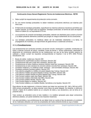 RESOLUCION No.18 -1294         DE       AGOSTO 06 DE 2008                    Página 118 de 204



        Continuación Anexo General Reglamento Técnico de Instalaciones Eléctricas - RETIE


c.   Debe cumplir los requerimientos de protección contra corrosión.

d. En una misma bandeja portacables no deben instalarse conductores eléctricos con tuberías para
   otros usos.

e. El fabricante de bandejas portacables, especificará los máximos esfuerzos mecánicos permitidos que
   pueden soportar, en ningún caso se aceptaran bandejas construidas en lamina de acero de espesor
   inferior al calibre 22 o su equivalente 0,75 mm.

f.   Los accesorios de conexión de bandejas portacables, deberán ser diseñados para cumplir su función
     y no deben presentar elementos cortantes que pongan en riesgo el aislamiento de los conductores.

g. Las bandejas portacables no metálicas deben ser de materiales retardantes a la llama, no
   propagadores de incendios y de baja emisión de gases tóxicos o sustancias corrosivas.

17.11.2 Canalizaciones:

Las canalizaciones son conductos cerrados, de sección circular, rectangular o cuadrada, constituidas por
tubos o tuberías (conjunto de tubos), canaletas, buses de barras o ductos subterráneos, destinadas al
alojamiento de conductores eléctricos de las instalaciones, por eso se les llama también sistema de
cableado y deben cumplir los requisitos correspondientes al Capítulo 3 de la NTC 2050 Primera
Actualización, así:

     Buses de cables (cable bus). Sección 365
     Canalizaciones superficiales (surface raceways). Sección 352
     Canalizaciones bajo piso (under floor raceways). Sección 354
     Canalizaciones en pisos metálicos celulares (cellular metal floor raceways). Sección 356
     Canalizaciones en piso celulares de concreto (cellular concrete floor raceways). Sección 358
     Canaletas metálicas y no metálicas (metal wireways – and nonmetallic wireways). Sección 362
     Canaletas auxiliares (auxiliary gutters). Sección 374
     Tubo eléctrico plegable no metálico de pared delgada (tipo Tubing). Sección 341
     Tubo eléctrico metálico de pared delgada (Tubing o tipo EMT). Sección 348.
     Tubo eléctrico metálico flexible de pared delgada (tipo Tubing). Sección 349
     Tubo Conduit metálico rígido (tipo Rigid), Sección 346.
     Tubo Conduit metálico intermedio (tipo IMC). Sección 345
     Tubo Conduit metálico flexible. Sección 350
     Tubo Conduit Rígido no metálico. Sección 347.
     Tubo Conduit metálico y no metálico flexible, herméticos a los líquidos. Sección 351

Para efectos de este reglamento, el término tubería que tratan las secciones 341, 348 y 349 de la NTC
2050 primera actualización, se debe entender como tubos de pared delgada. No obstante, la definición
natural y lógica de la palabra tubería es un conjunto de tubos y sus accesorios y así se toma en el
presente anexo.

Tubo conduit, se entenderá como el tubo metálico o no metálico apropiado para alojar conductores
eléctricos aislados, con pared resistente a los impactos mecánicos.

Los usos permitidos y sus prohibiciones de uso deben tener en cuenta el tipo de elemento y la condición
de los materiales utilizados, así como las propiedades del medio ambiente donde se vaya a instalar.

[Seguridad Eléctrica Ltda.]         [www.seguridadelectricaltda.com]     [favigel@seguridadelectricaltda.com]
 