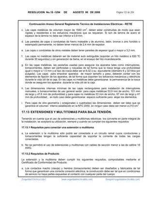 RESOLUCION No.18 -1294        DE       AGOSTO 06 DE 2008                       Página 122 de 204



        Continuación Anexo General Reglamento Técnico de Instalaciones Eléctricas - RETIE

c. Las cajas metálicas de volumen mayor de 1640 cm3, deben estar construidas de modo que sean
   rígidas y resistentes a los esfuerzos mecánicos que se requieran. Si son de lámina de acero el
   espesor de la lámina no debe ser inferior a 0,9 mm.

d. Las paredes de cajas o conduletas de hierro maleable y de aluminio, latón, bronce o zinc fundido o
   estampado permanente, no deben tener menos de 2,4 mm de espesor.

e. Las cajas o conduletas de otros metales deben tener paredes de espesor igual o mayor a 3,2 mm.

f. Las cajas no metálicas deberán ser de material auto extinguible (soportar un hilo metálico a 650 ºC
   durante 30 segundos) y sin generación de llama, en el ensayo del hilo incandescente.

g. En las cajas metálicas, las pestañas usadas para asegurar los aparatos tales como interruptores,
   tomacorrientes, deben ser perforadas y roscadas de tal forma que la rosca tenga una profundidad
   igual o mayor a 1,5 mm y el tipo de rosca debe ser el 6-32 o su equivalente (diámetro 6 y 32 hilos por
   pulgada). Las cajas para empotrar aparatos de mayor tamaño y peso, deberán contar con los
   elementos de fijación de los aparatos, de tal forma que soporten los esfuerzos mecánicos y eléctricos
   durante la vida útil de la caja. En las cajas no metálicas debe garantizarse la permanencia de la rosca
   donde se aseguren los aparatos durante la vida útil de la caja.

h. Las dimensiones internas mínimas de las cajas rectangulares para instalación de interruptores
   manuales, o tomacorrientes de uso general serán: para cajas metálicas 53,9 mm de ancho, 101 mm
   de largo y 47,6 mm de profundidad y para cajas no metálicas 53 mm de ancho, 97 mm de largo y 41
   mm de profundidad., en todo caso debe garantizarse espacio suficiente para alojar los elementos.

i. Para cajas de otra geometría ( octagonales o cuadradas) las dimensiones deben ser tales que se
   garantice el volumen interno establecido en la NTC 2050, en ningún caso debe ser menor a 210 cm3

17.13 EXTENSIONES Y MULTITOMAS PARA BAJA TENSIÓN.

Teniendo en cuenta que el uso de extensiones y multitomas eléctricas los convierte en parte integral de
la instalación, se aceptará su utilización, siempre y cuando se cumplan los siguientes requisitos:

17.13.1 Requisitos para conectar una extensión o multitoma:

a. La extensión o la multitoma sólo podrá ser conectada a un circuito ramal cuyos conductores y
   tomacorrientes tengan la suficiente capacidad de soportar la corriente de todas las cargas
   conectadas.

b. No se permitirá el uso de extensiones y multitomas con cables de sección menor a las de calibre 18
   AWG.

17.13.2 Requisitos de Producto

La extensión y la multitoma deben cumplir los siguientes requisitos, comprobables mediante el
Certificado de Conformidad de Producto:

a. Los contactos macho (clavija) y hembra (tomacorriente) deben ser diseñados y fabricados de tal
   forma que garanticen una correcta conexión eléctrica; la construcción debe ser tal que en condiciones
   de servicio no haya partes expuestas al contacto con cualquier parte del cuerpo.

[Seguridad Eléctrica Ltda.]        [www.seguridadelectricaltda.com]        [favigel@seguridadelectricaltda.com]
 