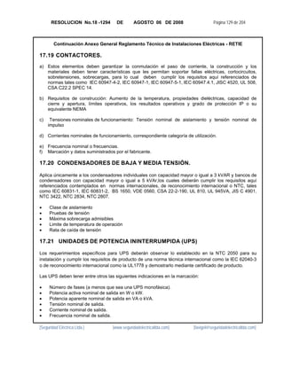 RESOLUCION No.18 -1294       DE       AGOSTO 06 DE 2008                      Página 129 de 204



        Continuación Anexo General Reglamento Técnico de Instalaciones Eléctricas - RETIE

17.19 CONTACTORES.
a) Estos elementos deben garantizar la conmutación el paso de corriente, la construcción y los
   materiales deben tener características que les permitan soportar fallas eléctricas, cortocircuitos,
   sobretensiones, sobrecargas, para lo cual deben cumplir los requisitos aquí referenciados de
   normas tales como IEC 60947-4-2, IEC 60947-1, IEC 60947-5-1, IEC 60947.4.1, JISC 4520, UL 508,
   CSA C22.2 SPEC 14.

b) Requisitos de construcción: Aumento de la temperatura, propiedades dieléctricas, capacidad de
   cierre y apertura, límites operativos, los resultados operativos y grado de protección IP o su
   equivalente NEMA

c)    Tensiones nominales de funcionamiento: Tensión nominal de aislamiento y tensión nominal de
     impulso

d) Corrientes nominales de funcionamiento, correspondiente categoría de utilización.

e) Frecuencia nominal o frecuencias.
f) Marcación y datos suministrados por el fabricante.

17.20 CONDENSADORES DE BAJA Y MEDIA TENSIÓN.

Aplica únicamente a los condensadores individuales con capacidad mayor o igual a 3 kVAR y bancos de
condensadores con capacidad mayor o igual a 5 kVAr,los cuales deberán cumplir los requisitos aquí
referenciados contemplados en normas internacionales, de reconocimiento internacional o NTC, tales
como IEC 60831-1, IEC 60831-2, BS 1650, VDE 0560, CSA 22-2-190, UL 810, UL 945VA, JIS C 4901,
NTC 3422, NTC 2834, NTC 2807.

•    Clase de aislamiento
•    Pruebas de tensión
•    Máxima sobrecarga admisibles
•    Limite de temperatura de operación
•    Rata de caída de tensión

17.21 UNIDADES DE POTENCIA ININTERRUMPIDA (UPS)

Los requerimientos específicos para UPS deberán observar lo establecido en la NTC 2050 para su
instalación y cumplir los requisitos de producto de una norma técnica internacional como la IEC 62040-3
o de reconocimiento internacional como la UL1778 y demostrarlo mediante certificado de producto.

Las UPS deben tener entre otros las siguientes indicaciones en la marcación:

•    Número de fases (a menos que sea una UPS monofásica).
•    Potencia activa nominal de salida en W o kW.
•    Potencia aparente nominal de salida en VA o kVA.
•    Tensión nominal de salida.
•    Corriente nominal de salida.
•    Frecuencia nominal de salida.

[Seguridad Eléctrica Ltda.]       [www.seguridadelectricaltda.com]       [favigel@seguridadelectricaltda.com]
 
