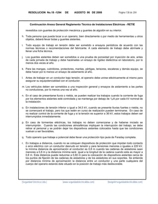 RESOLUCION No.18 -1294         DE       AGOSTO 06 DE 2008                       Página 138 de 204



        Continuación Anexo General Reglamento Técnico de Instalaciones Eléctricas - RETIE

   revestidos con guantes de protección mecánica y guantes de algodón en su interior.

h. Toda persona que pueda tocar a un operario, bien directamente o por medio de herramientas u otros
   objetos, deberá llevar botas y guantes aislantes.

i. Todo equipo de trabajo en tensión debe ser sometido a ensayos periódicos de acuerdo con las
   normas técnicas o recomendaciones del fabricante. A cada elemento de trabajo debe abrírsele y
   llenar una ficha técnica.

j. Los guantes aislantes deben ser sometidos a una prueba de porosidad por inyección de aire, antes
   de cada jornada de trabajo y debe hacérseles un ensayo de rigidez dieléctrica en laboratorio, por lo
   menos dos veces al año.

k. Para las mangas, cubridores, protectores, mantas, pértigas, tensores, escaleras y demás equipo, se
   debe hacer por lo menos un ensayo de aislamiento al año.

l. Antes de trabajar en un conductor bajo tensión, el operario debe unirse eléctricamente al mismo para
   asegurar su equipotencialidad con el conductor.

m. Los vehículos deben ser sometidos a una inspección general y ensayos de aislamiento a las partes
   no conductoras, por lo menos una vez al año.

n. En el caso de presentarse lluvia o niebla, se pueden realizar los trabajos cuando la corriente de fuga
   por los elementos aislantes esté controlada y se mantenga por debajo de 1μA por cada kV nominal de
   la instalación.

o. En instalaciones de tensión inferior o igual a 34,5 kV, cuando se presente lluvias fuertes o niebla, no
   se comenzará el trabajo, pero los que estén en curso de realización pueden terminarse. En caso de
   no realizar control de la corriente de fuga y si la tensión es superior a 36 kV, estos trabajos deben ser
   interrumpidos inmediatamente.

p. En caso de tormentas eléctricas, los trabajos no deben comenzarse y de haberse iniciado se
   interrumpirán. Cuando las condiciones atmosféricas impliquen la interrupción del trabajo, se debe
   retirar al personal y se podrán dejar los dispositivos aislantes colocados hasta que las condiciones
   vuelvan a ser favorables.

q. Todo operario que trabaje a potencial debe llevar una protección tipo jaula de Faraday completa.

r. En trabajos a distancia, cuando no se coloquen dispositivos de protección que impidan todo contacto
   o arco eléctrico con un conductor desnudo en tensión y para tensiones menores o iguales a 220 kV,
   la mínima distancia de aproximación al conductor es 0,8 m cuando las cadenas de aisladores sean
   menores a 0,8 m y la distancia mínima será igual a la longitud de la cadena cuando esta es mayor a
   0,8 m. Esta distancia puede reducirse a 0,60 m para la colocación de dispositivos aislantes cerca de
   los puntos de fijación de las cadenas de aisladores y de los aisladores en sus soportes. Se entiende
   por distancia mínima de aproximación la distancia entre un conductor y una parte cualquiera del
   cuerpo del operario estando éste situado en la posición de trabajo más desfavorable.




[Seguridad Eléctrica Ltda.]         [www.seguridadelectricaltda.com]        [favigel@seguridadelectricaltda.com]
 