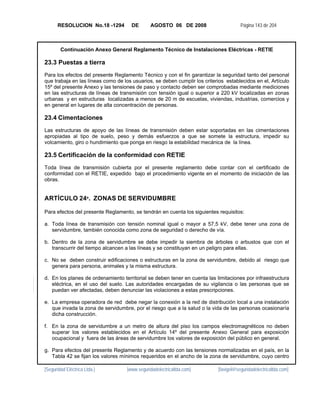 RESOLUCION No.18 -1294         DE       AGOSTO 06 DE 2008                      Página 143 de 204



        Continuación Anexo General Reglamento Técnico de Instalaciones Eléctricas - RETIE

23.3 Puestas a tierra
Para los efectos del presente Reglamento Técnico y con el fin garantizar la seguridad tanto del personal
que trabaja en las líneas como de los usuarios, se deben cumplir los criterios establecidos en el, Artículo
15º del presente Anexo y las tensiones de paso y contacto deben ser comprobadas mediante mediciones
en las estructuras de líneas de transmisión con tensión igual o superior a 220 kV localizadas en zonas
urbanas y en estructuras localizadas a menos de 20 m de escuelas, viviendas, industrias, comercios y
en general en lugares de alta concentración de personas.

23.4 Cimentaciones
Las estructuras de apoyo de las líneas de transmisión deben estar soportadas en las cimentaciones
apropiadas al tipo de suelo, peso y demás esfuerzos a que se somete la estructura, impedir su
volcamiento, giro o hundimiento que ponga en riesgo la estabilidad mecánica de la línea.

23.5 Certificación de la conformidad con RETIE
Toda línea de transmisión cubierta por el presente reglamento debe contar con el certificado de
conformidad con el RETIE, expedido bajo el procedimiento vigente en el momento de iniciación de las
obras.


ARTÍCULO 24º. ZONAS DE SERVIDUMBRE

Para efectos del presente Reglamento, se tendrán en cuenta los siguientes requisitos:

a. Toda línea de transmisión con tensión nominal igual o mayor a 57,5 kV, debe tener una zona de
   servidumbre, también conocida como zona de seguridad o derecho de vía.

b. Dentro de la zona de servidumbre se debe impedir la siembra de árboles o arbustos que con el
   transcurrir del tiempo alcancen a las líneas y se constituyan en un peligro para ellas.

c. No se deben construir edificaciones o estructuras en la zona de servidumbre, debido al riesgo que
   genera para persona, animales y la misma estructura.

d. En los planes de ordenamiento territorial se deben tener en cuenta las limitaciones por infraestructura
   eléctrica, en el uso del suelo. Las autoridades encargadas de su vigilancia o las personas que se
   puedan ver afectadas, deben denunciar las violaciones a estas prescripciones.

e. La empresa operadora de red debe negar la conexión a la red de distribución local a una instalación
   que invada la zona de servidumbre, por el riesgo que a la salud o la vida de las personas ocasionaría
   dicha construcción.

f. En la zona de servidumbre a un metro de altura del piso los campos electromagnéticos no deben
   superar los valores establecidos en el Artículo 14º del presente Anexo General para exposición
   ocupacional y fuera de las áreas de servidumbre los valores de exposición del público en general.

g. Para efectos del presente Reglamento y de acuerdo con las tensiones normalizadas en el país, en la
   Tabla 42 se fijan los valores mínimos requeridos en el ancho de la zona de servidumbre, cuyo centro

[Seguridad Eléctrica Ltda.]         [www.seguridadelectricaltda.com]       [favigel@seguridadelectricaltda.com]
 