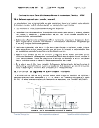 RESOLUCION No.18 -1294                   DE          AGOSTO 06 DE 2008                    Página 152 de 204



        Continuación Anexo General Reglamento Técnico de Instalaciones Eléctricas - RETIE

29.3 Salas de operaciones, mando y control.
Las subestaciones que tengan asociada una sala o espacio en donde haya instalado equipo eléctrico,
de operación, mando o control, esta debe cumplir con los siguientes requerimientos:

a. Los materiales de construcción deben tener alto punto de ignición.

b. Las instalaciones deben estar libres de materiales combustibles, polvo y humo, y no serán utilizadas
   para reparación, fabricación o almacenamiento, excepto para partes menores esenciales en el
   mantenimiento del equipo instalado.

c. Deben estar suficientemente ventilados con el fin de mantener las temperaturas de operación dentro
   de los rangos debidos, regulados para minimizar la acumulación de contaminantes transportados por
   el aire, bajo cualquier condición de operación.

d. Las instalaciones deben estar secas. En las estaciones externas o ubicadas en túneles mojados,
   pasos subterráneos u otros lugares húmedos o de alto grado de humedad, el equipo eléctrico debe
   ser apropiado para soportar las condiciones ambientales imperantes.

e. Todo el equipo eléctrico fijo debe ser soportado y asegurado de una manera consistente con las
   condiciones de servicio. Se debe prestar consideración al hecho de que algunos equipos pesados, tal
   como transformadores, puedan ser asegurados en el lugar; sin embargo, el equipo que genere
   fuerzas dinámicas durante su operación, podrá requerir medidas adicionales.

f. En la sala de control debe haber indicación de la posición de los contactos de los elementos de
   interrupción y seccionamiento que muestren el estado real de la operación que se está ejecutando.
   con el fin de tener plena conciencia de la operación que se esté desarrollando.

29.4 Distancias de seguridad en subestaciones exteriores.
Las subestaciones de patio de alta y extraalta tensión deben cumplir las distancias de seguridad y
lineamientos expresados en las Figuras 20 y 21, y la Tabla 45, los cuales son adaptados de la norma
IEC 60071-2, la cual esta relacionada con la coordinación de aislamiento, y del Comité 23 del (CIGRE).




                                                              ØR    ØS      ØT




                  V alor bás ico

                  Dis tanc ia de 2 ,25 m             Z ona de                                  Circ ulac ión
                  s egurida d                        s egurida d                               de per son al

                                   Figura 20. Zona de seguridad para circulación de personal

[Seguridad Eléctrica Ltda.]                   [www.seguridadelectricaltda.com]       [favigel@seguridadelectricaltda.com]
 