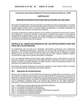 RESOLUCION No.18 -1294         DE       AGOSTO 06 DE 2008                       Página 165 de 204



        Continuación Anexo General Reglamento Técnico de Instalaciones Eléctricas - RETIE

                                             CAPÍTULO VII

          REQUISITOS ESPECÍFICOS PARA INSTALACIONES DE USO FINAL

Este capítulo del Reglamento Técnico es aplicable a las instalaciones eléctricas destinadas a la conexión
de equipos o aparatos para el uso final de la electricidad y en todo tipo de construcciones, ya sean de
carácter público o privado. Como en los otros apartes del Reglamento, los requisitos establecidos se
aplican a condiciones normales y nominales de la instalación.

En general, comprende los sistemas eléctricos que van desde la acometida de servicio hacia el interior
de la edificación o al punto de conexión de los equipos o elementos de consumo. En los casos de
instalaciones de propiedad distinta al OR, que incluyan subestación, la acometida y la subestación se
considerarán como parte de la instalación de uso final, sin perjuicio del cumplimiento de los requisitos
para el proceso de transformación que le apliquen.


ARTÍCULO 36º. ASPECTOS GENERALES DE LAS INSTALACIONES PARA USO
FINAL DE LA ELECTRICIDAD.
Las instalaciones para uso final de la electricidad, denominadas comúnmente como instalaciones
interiores, o instalaciones domiciliarias o receptoras, son las que están alimentadas por una red de
distribución o por una fuente de energía propia y tienen como objeto permitir la entrega de la energía
eléctrica para su uso final. Dentro de este concepto hay que incluir cualquier instalación receptora
aunque toda ella o alguna de sus partes esté situada a la intemperie.

Si en una instalación eléctrica de baja tensión están integrados circuitos o elementos en los que las
tensiones empleadas son superiores al límite establecido para la baja tensión y para los cuales este
Capítulo no señala un requisito específico, se deben cumplir en ella las prescripciones técnicas y de
seguridad de los apartes de media o alta tensión.

Para efectos del presente Reglamento los requisitos contenidos en este Capítulo, deben ser tomados
como complementarios de los requisitos de los demás Capítulos.

36.1       Aplicación de normas técnicas
Debido a que el contenido de la NTC 2050 Primera Actualización, (Código Eléctrico Colombiano), del 25
de noviembre de 1998, que está basada en la norma técnica NFPA 70, encaja dentro del enfoque que
debe tener un reglamento técnico y considerando que tiene plena aplicación en las instalaciones para la
utilización de la energía eléctrica, se declaran de obligatorio cumplimiento la introducción en los aspectos
que no contradigan el presente Anexo y los primeros siete capítulos con sus tablas relacionadas
(publicados en el Diario Oficial No 45.592 del 27 de junio de 2004) que en forma resumida comprenden:

Cap. 1.   Definiciones y requisitos generales para instalaciones eléctricas.
Cap. 2.   Los requisitos de alambrado y protecciones.
Cap. 3.   Los métodos y materiales de las instalaciones.
Cap. 4.   Los requisitos de instalación para equipos y elementos de uso general.
Cap. 5.   Los requisitos para ambientes especiales.
Cap. 6.   Los requisitos para equipos especiales.

[Seguridad Eléctrica Ltda.]         [www.seguridadelectricaltda.com]        [favigel@seguridadelectricaltda.com]
 