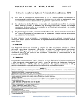 RESOLUCION No.18 -1294                DE        AGOSTO 06 DE 2008                               Página 18 de 204



        Continuación Anexo General Reglamento Técnico de Instalaciones Eléctricas - RETIE


c)     Para líneas de transmisión con tensión nominal de 57,5 kV o mayor, la medida para determinar el
       porcentaje será la totalidad de la línea, es decir, desde el pórtico de salida en la subestación hasta
       el pórtico de entrada en la otra subestación que permita el seccionamiento de la línea.

d)     En subestaciones de transformación no asociadas a la instalación de uso final, el porcentaje
       estará referido al número de elementos de la unidad constructiva o conjunto de unidades
       constructivas donde se realice la remodelación. La certificación plena se aplicará a la unidad o
       unidades constructivas remodeladas.

e)     En plantas de generación los porcentajes estarán referenciados al componente donde se realicen
       los trabajos de remodelación, asimilándolos a un proceso así: casa de maquinas a uso final y
       subestaciones a transformación.

En toda instalación nueva, ampliación o remodelación, la persona calificada responsable de la
construcción, deberá declarar el cumplimiento del reglamento en los formatos definidos en el presente
Anexo General.

2.2 Personas
Este Reglamento deberá ser observado y cumplido por todas las personas naturales o jurídicas
nacionales o extranjeras, contratistas u operadores y en general por quienes generen, transformen,
transporten, distribuyan, usen la energía eléctrica y ejecuten actividades relacionadas con las
instalaciones eléctricas. Así como por los productores, importadores y comercializadores de los
productos objeto del RETIE.

2.3 Productos
 
Los productos contemplados en la Tabla 1, por ser los de mayor utilización en las instalaciones eléctricas
y estar directamente relacionados con el objeto y campo de aplicación del Reglamento Técnico de
Instalaciones Eléctricas – RETIE, deben dar cumplimiento a los requisitos establecidos en éste y
demostrarlo mediante un certificado de producto conforme con el presente reglamento.

                                                             PRODUCTO
Aisladores eléctricos de vidrio, cerámica y otros materiales, para uso en líneas, redes, subestaciones y barrajes eléctricos, de
tensión superior a 100 V.
Alambre de cobre aislado o sin aislar, para uso eléctrico.
Alambres de aluminio aislado o sin aislar, para uso eléctrico.
Balizas plásticas utilizadas como señales de aeronavegación, en líneas de transmisión.
Balizas de aluminio utilizadas como señales de aeronavegación, en líneas de transmisión.
Bandejas portacables.
Bombillas o lámparas incandescentes de potencia mayor a 25 W y menor de 200 W. y lámparas fluorescentes- compactas de
uso domestico o similar,
Cables de aluminio aislado o sin aislar, para uso eléctrico.
Cables de aluminio con alma de acero, para uso eléctrico.
Cables de cobre aislados o sin aislar, para uso eléctrico.
Cajas de conexión para tensión menor a 1000 V.
Canalizaciones y canaletas metálicas y no metálicas.
Celdas para uso en subestaciones de media tensión.
Cinta aislante eléctrica.
Clavijas eléctricas para baja tensión.
Controladores o impulsores para cercas eléctricas.
Contactores eléctricos.

[Seguridad Eléctrica Ltda.]               [www.seguridadelectricaltda.com]                 [favigel@seguridadelectricaltda.com]
 